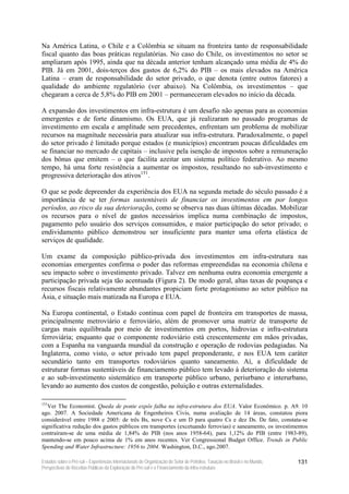 Na América Latina, o Chile e a Colômbia se situam na fronteira tanto de responsabilidade
fiscal quanto das boas práticas regulatórias. No caso do Chile, os investimentos no setor se
ampliaram após 1995, ainda que na década anterior tenham alcançado uma média de 4% do
PIB. Já em 2001, dois-terços dos gastos de 6,2% do PIB – os mais elevados na América
Latina – eram de responsabilidade do setor privado, o que denota (entre outros fatores) a
qualidade do ambiente regulatório (ver abaixo). Na Colômbia, os investimentos – que
chegaram a cerca de 5,8% do PIB em 2001 – permaneceram elevados no início da década.

A expansão dos investimentos em infra-estrutura é um desafio não apenas para as economias
emergentes e de forte dinamismo. Os EUA, que já realizaram no passado programas de
investimento em escala e amplitude sem precedentes, enfrentam um problema de mobilizar
recursos na magnitude necessária para atualizar sua infra-estrutura. Paradoxalmente, o papel
do setor privado é limitado porque estados (e municípios) encontram poucas dificuldades em
se financiar no mercado de capitais – inclusive pela isenção de impostos sobre a remuneração
dos bônus que emitem – o que facilita azeitar um sistema político federativo. Ao mesmo
tempo, há uma forte resistência a aumentar os impostos, resultando no sub-investimento e
progressiva deterioração dos ativos151.

O que se pode depreender da experiência dos EUA na segunda metade do século passado é a
importância de se ter formas sustentáveis de financiar os investimentos em por longos
períodos, ao risco da sua deterioração, como se observa nas duas últimas décadas. Mobilizar
os recursos para o nível de gastos necessários implica numa combinação de impostos,
pagamento pelo usuário dos serviços consumidos, e maior participação do setor privado; o
endividamento público demonstrou ser insuficiente para manter uma oferta elástica de
serviços de qualidade.

Um exame da composição público-privada dos investimentos em infra-estrutura nas
economias emergentes confirma o poder das reformas empreendidas na economia chilena e
seu impacto sobre o investimento privado. Talvez em nenhuma outra economia emergente a
participação privada seja tão acentuada (Figura 2). De modo geral, altas taxas de poupança e
recursos fiscais relativamente abundantes propiciam forte protagonismo ao setor público na
Ásia, e situação mais matizada na Europa e EUA.

Na Europa continental, o Estado continua com papel de fronteira em transportes de massa,
principalmente metroviário e ferroviário, além de promover uma matriz de transporte de
cargas mais equilibrada por meio de investimentos em portos, hidrovias e infra-estrutura
ferroviária; enquanto que o componente rodoviário está crescentemente em mãos privadas,
com a Espanha na vanguarda mundial da construção e operação de rodovias pedagiadas. Na
Inglaterra, como visto, o setor privado tem papel preponderante, e nos EUA tem caráter
secundário tanto em transportes rodoviários quanto saneamento. Aí, a dificuldade de
estruturar formas sustentáveis de financiamento público tem levado à deterioração do sistema
e ao sub-investimento sistemático em transporte público urbano, periurbano e interurbano,
levando ao aumento dos custos de congestão, poluição e outras externalidades.

151
   Ver The Economist. Queda de ponte expôs falha na infra-estrutura dos EUA. Valor Econômico. p. A9. 10
ago. 2007. A Sociedade Americana de Engenheiros Civis, numa avaliação de 14 áreas, constatou piora
considerável entre 1988 e 2005: de três Bs, nove Cs e um D para quatro Cs e dez Ds. De fato, constata-se
significativa redução dos gastos públicos em transportes (excetuando ferrovias) e saneamento, os investimentos
contraíram-se de uma média de 1,84% do PIB (nos anos 1958-64), para 1,12% do PIB (entre 1983-89),
mantendo-se em pouco acima de 1% em anos recentes. Ver Congressional Budget Office. Trends in Public
Spending and Water Infrastructure: 1956 to 2004. Washington, D.C., ago.2007.

Estudos sobre o Pré-sal – Experiências Internacionais de Organização do Setor de Petróleo, Taxação no Brasil e no Mundo,   131
Perspectivas de Receitas Públicas da Exploração do Pré-sal e o Financiamento da Infra-estrutura
 
