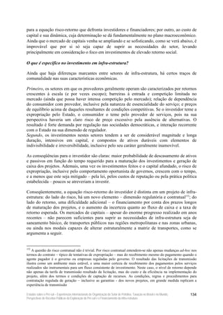 para a equação risco-retorno que defronta investidores e financiadores; por outro, ao custo de
capital e sua dinâmica, cuja determinação se dá fundamentalmente no plano macroeconômico.
Ainda que o mercado de capitais venha se ampliando e se sofisticando, como se verá abaixo, é
improvável que por si só seja capaz de suprir as necessidades do setor, levando
principalmente em consideração o foco em investimentos de elevado retorno social.

O que é específico no investimento em infra-estrutura?

Ainda que haja diferenças marcantes entre setores de infra-estrutura, há certos traços de
comunalidade nas suas características econômicas.

Primeiro, os setores em que os provedores geralmente operam são caracterizados por retornos
crescentes à escala (e por vezes escopo); barreiras à entrada e competição limitada no
mercado (ainda que possa haver intensa competição pelo mercado); relação de dependência
do consumidor com provedor, inclusive pela natureza de essencialidade do serviço; e preços
de equilíbrio acima de daqueles resultantes de condições competitivas. Se o investidor teme a
expropriação pelo Estado, o consumidor o teme pelo provedor de serviços, pois na sua
perspectiva haveria um claro risco de preço excessivo pela ausência de alternativas. O
resultado é forte demanda por regulação nas sociedades democráticas, e interação recorrente
com o Estado na sua dimensão de regulador.
Segundo, os investimentos nestes setores tendem a ser de considerável magnitude e longa
duração, intensivos em capital, e compostos de ativos duráveis com elementos de
indivisibilidade e irreversibilidade, inclusive pelo seu caráter geralmente inamovível.

As conseqüências para o investidor são claras: maior probabilidade de descasamento de ativos
e passivos em função do tempo requerido para a maturação dos investimentos e geração de
caixa dos projetos. Ademais, uma vez os investimentos feitos e o capital afundado, o risco de
expropriação, inclusive pelo comportamento oportunista de governos, crescem com o tempo,
e a menos que este seja mitigado – pela lei, pelos custos de reputação ou pela prática política
estabelecida – poucos se atreveriam a investir.

Conseqüentemente, a equação risco-retorno do investidor é distinta em um projeto de infra-
estrutura: do lado do risco, há um novo elemento – dimensão regulatória e contratual152; do
lado do retorno, uma dificuldade adicional – o financiamento por conta dos prazos longos
de maturação dos projetos, e o aumento da incerteza quanto ao fluxo de caixa e a taxa de
retorno esperada. Os mercados de capitais – apesar do enorme progresso realizado em anos
recentes – não parecem suficientes para suprir as necessidades de infra-estrutura seja de
saneamento básico, de transportes públicos nas regiões metropolitanas e nas zonas urbanas,
ou ainda nos modais capazes de alterar estruturalmente a matriz de transportes, como se
argumenta a seguir.


152
   A questão do risco contratual não é trivial. Por risco contratual entendem-se não apenas mudanças ad-hoc nos
termos do contrato – típico de tentativas de expropriação – mas do recebimento mesmo do pagamento quando o
agente pagador é o governo ou empresas reguladas pelo governo. O resultado das licitações de transmissão
ilustra como um ambiente mais estável, e uma maior certeza de recebimento dos pagamentos pelos serviços
realizados são instrumentais para um fluxo consistente de investimento. Neste caso, o nível de retorno depende
não apenas da tarifa de transmissão resultado da licitação, mas do custo e da eficiência na implementação do
projeto, além dos termos e condições de captação de recursos. As condições, regras e procedimentos para
contratação regulada de geração – inclusive as garantias - dos novos projetos, em grande medida replicam a
experiência de transmissão

Estudos sobre o Pré-sal – Experiências Internacionais de Organização do Setor de Petróleo, Taxação no Brasil e no Mundo,   134
Perspectivas de Receitas Públicas da Exploração do Pré-sal e o Financiamento da Infra-estrutura
 