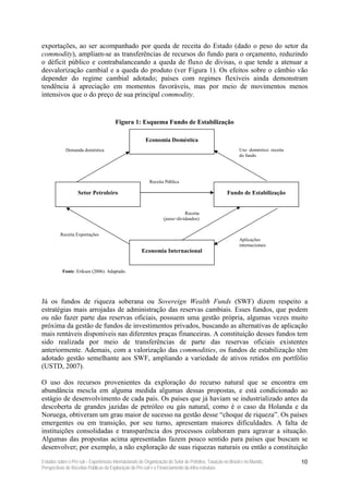 exportações, ao ser acompanhado por queda de receita do Estado (dado o peso do setor da
commodity), ampliam-se as transferências de recursos do fundo para o orçamento, reduzindo
o déficit público e contrabalanceando a queda de fluxo de divisas, o que tende a atenuar a
desvalorização cambial e a queda do produto (ver Figura 1). Os efeitos sobre o câmbio vão
depender do regime cambial adotado; países com regimes flexíveis ainda demonstram
tendência à apreciação em momentos favoráveis, mas por meio de movimentos menos
intensivos que o do preço de sua principal commodity.


                                       Figura 1: Esquema Fundo de Estabilização

                                                        Economia Doméstica
             Demanda doméstica                                                                             Uso doméstico receita
                                                                                                           do fundo




                                                          Receita Pública

                   Setor Petroleiro                                                                 Fundo de Estabilização


                                                                            Receita
                                                                 (juros+dividendos)


          Receita Exportações
                                                                                                           Aplicações
                                                                                                           internacionais
                                                      Economia Internacional


           Fonte: Eriksen (2006). Adaptado.




Já os fundos de riqueza soberana ou Sovereign Wealth Funds (SWF) dizem respeito a
estratégias mais arrojadas de administração das reservas cambiais. Esses fundos, que podem
ou não fazer parte das reservas oficiais, possuem uma gestão própria, algumas vezes muito
próxima da gestão de fundos de investimentos privados, buscando as alternativas de aplicação
mais rentáveis disponíveis nas diferentes praças financeiras. A constituição desses fundos tem
sido realizada por meio de transferências de parte das reservas oficiais existentes
anteriormente. Ademais, com a valorização das commodities, os fundos de estabilização têm
adotado gestão semelhante aos SWF, ampliando a variedade de ativos retidos em portfólio
(USTD, 2007).

O uso dos recursos provenientes da exploração do recurso natural que se encontra em
abundância mescla em alguma medida algumas dessas propostas, e está condicionado ao
estágio de desenvolvimento de cada país. Os países que já haviam se industrializado antes da
descoberta de grandes jazidas de petróleo ou gás natural, como é o caso da Holanda e da
Noruega, obtiveram um grau maior de sucesso na gestão desse “choque de riqueza”. Os países
emergentes ou em transição, por seu turno, apresentam maiores dificuldades. A falta de
instituições consolidadas e transparência dos processos colaboram para agravar a situação.
Algumas das propostas acima apresentadas fazem pouco sentido para países que buscam se
desenvolver; por exemplo, a não exploração de suas riquezas naturais ou então a constituição

Estudos sobre o Pré-sal – Experiências Internacionais de Organização do Setor de Petróleo, Taxação no Brasil e no Mundo,           10
Perspectivas de Receitas Públicas da Exploração do Pré-sal e o Financiamento da Infra-estrutura
 