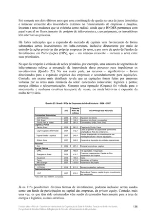 Foi somente nos dois últimos anos que uma combinação de queda na taxa de juros doméstica
e interesse crescente dos investidores externos no financiamento de empresas e projetos,
levaram a uma mudança que se avizinha como radical: ainda que o BNDES permaneça com
papel central no financiamento de projetos de infra-estrutura, crescentemente, os investidores
têm alternativas privadas.

Há fortes indicações que a expansão do mercado de capitais vem favorecendo de forma
substantiva certos investimentos em infra-estrutura, inclusive diretamente por meio de
emissão de ações primárias das próprias empresas do setor, e por meio de apoio de Fundos de
Investimento em Participações (FIPs), que – em número crescente – incluem o setor entre
suas prioridades.

No que diz respeito à emissão de ações primárias, por exemplo, uma amostra de segmentos de
infra-estrutura reforça a percepção da importância deste processo para impulsionar os
investimentos (Quadro 23). Na sua maior parte, os recursos – significativos – foram
direcionados para a expansão orgânica das empresas; e secundariamente para aquisições.
Contudo, um exame mais detalhado revela que as captações foram feitas por empresas
voltadas par as áreas mais rentáveis do setor: concessões rodoviárias; logística e portos;
energia elétrica e telecomunicações. Somente uma operação (Copasa) foi voltada para o
saneamento, e nenhuma envolveu transporte de massa, ou ainda hidrovias e expansão da
malha ferroviária.


                                 Quadro 23: Brasil - IPOs de Empresas de Infra-Estrutura - 2004 – 2007

                                                                    Captação
                                                             Ano    Prim. R$              Uso Principal dos Recursos
                                                                     milhões
                   Concessões Rodoviárias
                     CCR Rodovias                            2004    375,0     Aquisição Via Oeste
                     OHL Brasil                              2005    128,9     Aquisição Via Norte; concessões.
                     Triunfo Part. e Invest.                 2007    381,0     Concessões; UHEs; Term. Port.
                   Logística, Portos
                     Santos Brasil                           2006    961,5     Pagamento Dívida, Caixa.
                                                                               Caixa; Expansão da capacidade operacional;
                      Log-In Logística Intermodal            2007    372,1
                                                                               ampliação da frota de containeres.
                                                                               Planos de expansão via investimentos nas
                     Tegma Gestão Logística                  2007    240,4
                                                                               instalações atuais e futuras aquisições.

                      Wilson Sons                            2007    248,9     Expansão e Aquisição de unidades operacionais
                   Ferrovias
                     ALL                                     2004    267,4     Compra locomotivas, vagões.
                   Energia Elétrica
                     CPFL                                    2004    783,8     1/2 aquisições; 1/2 geração.
                                                                               Financiar Investimentos, Capital de Giro,
                      Energias do Brasil                     2005    419,7
                                                                               Implantação de Projetos.
                     Equatorial                              2006     185,6    Caixa
                     Terna                                   2006     417,8    Aquisições e Projetos
                     MPX Energia                             2007    2.203,8   Implantação de projeto
                   Saneamento
                      COPASA                                 2006    813,5     Novas concessões; melhorias.
                   Telecomunicações
                                                                               Redução de Passivo, capital de giro, investimento
                      GVT                                    2007    879,2
                                                                               em imobilizado.
                   Fonte: CVM, Valor 09/04/07, e empresas.




Já os FIPs possibilitam diversas formas de investimento, podendo inclusive serem usados
como um fundo de participações no capital das empresas, de private equity. Contudo, mais
uma vez, os que têm sido estruturados vêm sendo direcionados basicamente para a área de
energia e logística, as mais atrativas.

Estudos sobre o Pré-sal – Experiências Internacionais de Organização do Setor de Petróleo, Taxação no Brasil e no Mundo,           136
Perspectivas de Receitas Públicas da Exploração do Pré-sal e o Financiamento da Infra-estrutura
 