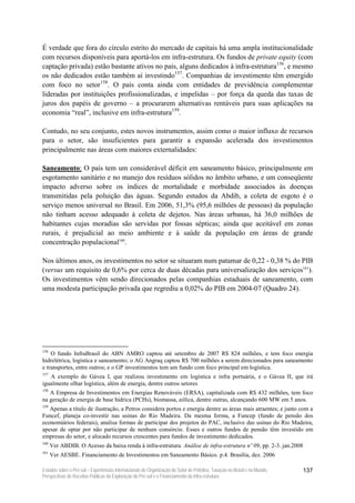 É verdade que fora do círculo estrito do mercado de capitais há uma ampla institucionalidade
com recursos disponíveis para aportá-los em infra-estrutura. Os fundos de private equity (com
captação privada) estão bastante ativos no país, alguns dedicados à infra-estrutura156, e mesmo
os não dedicados estão também aí investindo157. Companhias de investimento têm emergido
com foco no setor158. O país conta ainda com entidades de previdência complementar
lideradas por instituições profissionalizadas, e impelidas – por força da queda das taxas de
juros dos papéis de governo – a procurarem alternativas rentáveis para suas aplicações na
economia “real”, inclusive em infra-estrutura159.

Contudo, no seu conjunto, estes novos instrumentos, assim como o maior influxo de recursos
para o setor, são insuficientes para garantir a expansão acelerada dos investimentos
principalmente nas áreas com maiores externalidades:

Saneamento: O país tem um considerável déficit em saneamento básico, principalmente em
esgotamento sanitário e no manejo dos resíduos sólidos no âmbito urbano, e um conseqüente
impacto adverso sobre os índices de mortalidade e morbidade associados às doenças
transmitidas pela poluição das águas. Segundo estudos da Abdib, a coleta de esgoto é o
serviço menos universal no Brasil. Em 2006, 51,3% (95,6 milhões de pessoas) da população
não tinham acesso adequado à coleta de dejetos. Nas áreas urbanas, há 36,0 milhões de
habitantes cujas moradias são servidas por fossas sépticas; ainda que aceitável em zonas
rurais, é prejudicial ao meio ambiente e à saúde da população em áreas de grande
concentração populacional160.

Nos últimos anos, os investimentos no setor se situaram num patamar de 0,22 - 0,38 % do PIB
(versus um requisito de 0,6% por cerca de duas décadas para universalização dos serviços161).
Os investimentos vêm sendo direcionados pelas companhias estaduais de saneamento, com
uma modesta participação privada que regrediu a 0,02% do PIB em 2004-07 (Quadro 24).




156
    O fundo InfraBrasil do ABN AMRO captou até setembro de 2007 R$ 824 milhões, e tem foco energia
hidrelétrica, logística e saneamento; o AG Angraq captou R$ 700 milhões a serem direcionados para saneamento
e transportes, entre outros; e o GP investimentos tem um fundo com foco principal em logística.
157
   A exemplo do Gávea I, que realizou investimento em logística e infra portuária, e o Gávea II, que irá
igualmente olhar logística, além de energia, dentre outros setores
158
   A Empresa de Investimentos em Energias Renováveis (ERSA), capitalizada com R$ 432 milhões, tem foco
na geração de energia de base hídrica (PCHs), biomassa, eólica, dentre outras, alcançando 600 MW em 5 anos.
159
   Apenas a título de ilustração, a Petros considera portos e energia dentre as áreas mais atraentes; e junto com a
Funcef, planeja co-investir nas usinas do Rio Madeira. Da mesma forma, a Funcep (fundo de pensão dos
economiários federais), analisa formas de participar dos projetos do PAC, inclusive das usinas do Rio Madeira,
apesar de optar por não participar de nenhum consórcio. Esses e outros fundos de pensão têm investido em
empresas do setor, e alocado recursos crescentes para fundos de investimento dedicados.
160
      Ver ABDIB. O Acesso da baixa renda à infra-estrutura. Análise de infra-estrutura nº 09, pp. 2-3. jan.2008
161
      Ver AESBE. Financiamento de Investimentos em Saneamento Básico. p.4. Brasília, dez. 2006

Estudos sobre o Pré-sal – Experiências Internacionais de Organização do Setor de Petróleo, Taxação no Brasil e no Mundo,   137
Perspectivas de Receitas Públicas da Exploração do Pré-sal e o Financiamento da Infra-estrutura
 