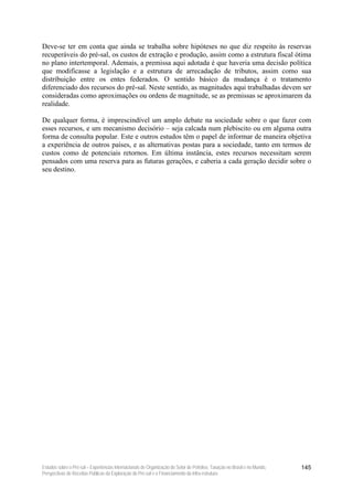 Deve-se ter em conta que ainda se trabalha sobre hipóteses no que diz respeito às reservas
recuperáveis do pré-sal, os custos de extração e produção, assim como a estrutura fiscal ótima
no plano intertemporal. Ademais, a premissa aqui adotada é que haveria uma decisão política
que modificasse a legislação e a estrutura de arrecadação de tributos, assim como sua
distribuição entre os entes federados. O sentido básico da mudança é o tratamento
diferenciado dos recursos do pré-sal. Neste sentido, as magnitudes aqui trabalhadas devem ser
consideradas como aproximações ou ordens de magnitude, se as premissas se aproximarem da
realidade.

De qualquer forma, é imprescindível um amplo debate na sociedade sobre o que fazer com
esses recursos, e um mecanismo decisório – seja calcada num plebiscito ou em alguma outra
forma de consulta popular. Este e outros estudos têm o papel de informar de maneira objetiva
a experiência de outros países, e as alternativas postas para a sociedade, tanto em termos de
custos como de potenciais retornos. Em última instância, estes recursos necessitam serem
pensados com uma reserva para as futuras gerações, e caberia a cada geração decidir sobre o
seu destino.




Estudos sobre o Pré-sal – Experiências Internacionais de Organização do Setor de Petróleo, Taxação no Brasil e no Mundo,   145
Perspectivas de Receitas Públicas da Exploração do Pré-sal e o Financiamento da Infra-estrutura
 