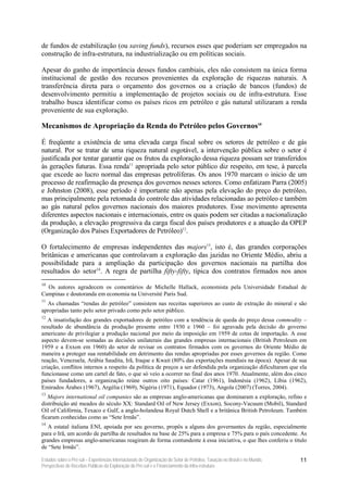 de fundos de estabilização (ou saving funds), recursos esses que poderiam ser empregados na
construção de infra-estrutura, na industrialização ou em políticas sociais.

Apesar do ganho de importância desses fundos cambiais, eles não consistem na única forma
institucional de gestão dos recursos provenientes da exploração de riquezas naturais. A
transferência direta para o orçamento dos governos ou a criação de bancos (fundos) de
desenvolvimento permitiu a implementação de projetos sociais ou de infra-estrutura. Esse
trabalho busca identificar como os países ricos em petróleo e gás natural utilizaram a renda
proveniente de sua exploração.

Mecanismos de Apropriação da Renda do Petróleo pelos Governos10

É freqüente a existência de uma elevada carga fiscal sobre os setores de petróleo e de gás
natural. Por se tratar de uma riqueza natural esgotável, a intervenção pública sobre o setor é
justificada por tentar garantir que os frutos da exploração dessa riqueza possam ser transferidos
às gerações futuras. Essa renda11 apropriada pelo setor público diz respeito, em tese, à parcela
que excede ao lucro normal das empresas petrolíferas. Os anos 1970 marcam o inicio de um
processo de reafirmação da presença dos governos nesses setores. Como enfatizam Parra (2005)
e Johnston (2008), esse período é importante não apenas pela elevação do preço do petróleo,
mas principalmente pela retomada do controle das atividades relacionadas ao petróleo e também
ao gás natural pelos governos nacionais dos maiores produtores. Esse movimento apresenta
diferentes aspectos nacionais e internacionais, entre os quais podem ser citadas a nacionalização
da produção, a elevação progressiva da carga fiscal dos países produtores e a atuação da OPEP
(Organização dos Países Exportadores de Petróleo)12.

O fortalecimento de empresas independentes das majors13, isto é, das grandes corporações
britânicas e americanas que controlavam a exploração das jazidas no Oriente Médio, abriu a
possibilidade para a ampliação da participação dos governos nacionais na partilha dos
resultados do setor14. A regra de partilha fifty-fifty, típica dos contratos firmados nos anos
10
  Os autores agradecem os comentários de Michelle Hallack, economista pela Universidade Estadual de
Campinas e doutoranda em economia na Université Paris Sud.
11
  As chamadas “rendas do petróleo” consistem nas receitas superiores ao custo de extração do mineral e são
apropriadas tanto pelo setor privado como pelo setor público.
12
   A insatisfação dos grandes exportadores de petróleo com a tendência de queda do preço dessa commodity –
resultado de abundância da produção presente entre 1930 e 1960 – foi agravada pela decisão do governo
americano de privilegiar a produção nacional por meio da imposição em 1959 de cotas de importação. A esse
aspecto devem-se somadas as decisões unilaterais das grandes empresas internacionais (British Petroleum em
1959 e a Exxon em 1960) do setor de revisar os contratos firmados com os governos do Oriente Médio de
maneira a proteger sua rentabilidade em detrimento das rendas apropriadas por esses governos da região. Como
reação, Venezuela, Arábia Saudita, Irã, Iraque e Kwait (80% das exportações mundiais na época). Apesar de sua
criação, conflitos internos a respeito da política de preços a ser defendida pela organização dificultaram que ela
funcionasse como um cartel de fato, o que só veio a ocorrer no final dos anos 1970. Atualmente, além dos cinco
países fundadores, a organização reúne outros oito países: Catar (1961), Indonésia (1962), Líbia (1962),
Emirados Árabes (1967), Argélia (1969), Nigéria (1971), Equador (1973), Angola (2007) (Torres, 2004).
13
   Majors international oil companies são as empresas anglo-americanas que dominaram a exploração, refino e
distribuição até meados do século XX: Standard Oil of New Jersey (Exxon), Socony-Vacuum (Mobil), Standard
Oil of Califórnia, Texaco e Gulf, a anglo-holandesa Royal Dutch Shell e a britânica British Petroleum. Também
ficaram conhecidas como as “Sete Irmãs”.
14
   A estatal italiana ENI, apoiada por seu governo, propôs a alguns dos governantes da região, especialmente
para o Irã, um acordo de partilha de resultados na base de 25% para a empresa e 75% para o país concedente. As
grandes empresas anglo-americanas reagiram de forma contundente à essa iniciativa, o que lhes conferiu o titulo
de “Sete Irmãs”.

Estudos sobre o Pré-sal – Experiências Internacionais de Organização do Setor de Petróleo, Taxação no Brasil e no Mundo,   11
Perspectivas de Receitas Públicas da Exploração do Pré-sal e o Financiamento da Infra-estrutura
 