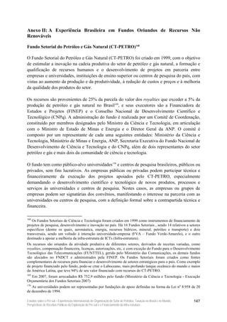 Anexo II: A Experiência Brasileira em Fundos Oriundos de Recursos Não
Renováveis

Fundo Setorial do Petróleo e Gás Natural (CT-PETRO)168

O Fundo Setorial do Petróleo e Gás Natural (CT-PETRO) foi criado em 1999, com o objetivo
de estimular a inovação na cadeia produtiva do setor de petróleo e gás natural, a formação e
qualificação de recursos humanos e o desenvolvimento de projetos em parceria entre
empresas e universidades, instituições de ensino superior ou centros de pesquisa do país, com
vistas ao aumento da produção e da produtividade, à redução de custos e preços e à melhoria
da qualidade dos produtos do setor.

Os recursos são provenientes de 25% da parcela do valor dos royalties que exceder a 5% da
produção de petróleo e gás natural no Brasil169, e seus executores são a Financiadora de
Estudos e Projetos (FINEP) e o Conselho Nacional de Desenvolvimento Científico e
Tecnológico (CNPq). A administração do fundo é realizada por um Comitê de Coordenação,
constituído por membros designados pelo Ministro da Ciência e Tecnologia, em articulação
com o Ministro de Estado de Minas e Energia e o Diretor Geral da ANP. O comitê é
composto por um representante de cada uma seguintes entidades: Ministério da Ciência e
Tecnologia, Ministério de Minas e Energia, ANP, Secretaria Executiva do Fundo Nacional de
Desenvolvimento de Ciência e Tecnologia e do CNPq, além de dois representantes do setor
petróleo e gás e mais dois da comunidade de ciência e tecnologia.

O fundo tem como público-alvo universidades170 e centros de pesquisa brasileiros, públicos ou
privados, sem fins lucrativos. As empresas públicas ou privadas podem participar técnica e
financeiramente da execução dos projetos apoiados pelo CT-PETRO, especialmente
demandando o desenvolvimento científico e tecnológico de novos produtos, processos e
serviços às universidades e centros de pesquisa. Nestes casos, as empresas ou grupos de
empresas podem ser signatárias dos convênios, manifestando o interesse na parceria com as
universidades ou centros de pesquisa, com a definição formal sobre a contrapartida técnica e
financeira.

168
   Os Fundos Setoriais de Ciência e Tecnologia foram criados em 1999 como instrumentos de financiamento de
projetos de pesquisa, desenvolvimento e inovação no país. Há 16 Fundos Setoriais , sendo 14 relativos a setores
específicos (dentre os quais, aeronáutica, energia, recursos hídricos, mineral, petróleo e transporte) e dois
transversais, sendo um voltado à interação universidade-empresa (FVA – Fundo Verde-Amarelo), e o outro
destinado a apoiar a melhoria da infra-estrutura de ICTs (Infra-estrutura).
Os recursos são oriundos da atividade produtiva de diferentes setores, derivados de receitas variadas, como
royalties, compensação financeira, licenças, autorizações, etc, e com exceção do Fundo para o Desenvolvimento
Tecnológico das Telecomunicações (FUNTTEL), gerido pelo Ministério das Comunicações, os demais fundos
são alocados no FNDCT e administrados pela FINEP. Os Fundos Setoriais foram criados como fontes
complementares de recursos para financiar o desenvolvimento de setores estratégicos para o país. Como exemplo
de projeto financiado pelo fundo, pode-se citar o Laboceano, mais profundo tanque oceânico do mundo e maior
da América Latina, que teve 94% de seu valor financiado com recursos do CT-PETRO.
169
   Em 2007, foram arrecadados R$ 752,9 milhões pelo fundo (Ministério da Ciência e Tecnologia - Execução
Orçamentária dos Fundos Setoriais 2007)
170
   As universidades podem ser representadas por fundações de apoio definidas na forma da Lei nº 8.958 de 20
de dezembro de 1994.

Estudos sobre o Pré-sal – Experiências Internacionais de Organização do Setor de Petróleo, Taxação no Brasil e no Mundo,   147
Perspectivas de Receitas Públicas da Exploração do Pré-sal e o Financiamento da Infra-estrutura
 