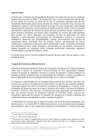 Espírito Santo

O Fundo para a Redução das Desigualdades Regionais foi criado pelo governo do estado do
Espírito Santo em junho de 2006171. De acordo com a lei, o tesouro estadual abre mão de 30%
de sua receita de royalties em favor de 70 dos 78 municípios capixabas que não são
diretamente beneficiados pelas receitas advindas da extração do petróleo. Esses recursos são
distribuídos a partir de uma fórmula definida na lei que leva em consideração a participação
da população do município e sua arrecadação de ICMS no total do estado, e tem um conselho
que fiscaliza a aplicação dos recursos na universalização de políticas sociais. Anualmente, o
poder executivo determina, por decreto, qual a proporção de recursos que cada município
deve receber. Os valores repassados aos municípios deverão ser depositados em conta
específica e serão aplicados exclusivamente em investimentos, inclusive os respectivos
rendimentos financeiros das disponibilidades, visando: universalização dos serviços de
saneamento básico; destinação final de resíduos sólidos; universalização do ensino
fundamental e atendimento à educação infantil; atendimento à saúde; construção de habitação
para população de baixa renda; drenagem e pavimentação de vias urbanas; construção de
centros integrados de assistência social; formação profissional; transportes; segurança;
inclusão digital; e geração de emprego e renda.

O Espírito Santo é hoje o terceiro produtor de petróleo do país, após o Rio de Janeiro e o Rio
Grande do Norte.


Campos dos Goytacazes (Rio de Janeiro)

O Fundo de Desenvolvimento de Campos dos Goytacazes (Fundecam) foi criado em julho de
2001, com o objetivo de “fomentar o desenvolvimento do setor agropecuário, financiar
projetos de geração de empregos e promover o acesso de pequenas e médias empresas, de
qualquer atividade compatível com as peculiaridades do município, a recursos de capital, ou
para a implantação de novas tecnologias identificadas com os objetivos do fundo”172.

O Fundecam é administrado por um Conselho Gestor indicado pelo Prefeito, que toma suas
decisões por maioria e é formado por um representante de cada uma das seguintes entidades:
Assessoria Especial do Chefe do Executivo, secretaria de Planejamento e Controle Geral,
Companhia de Desenvolvimento de Campos, Secretaria de Cultura e Secretaria de Indústria,
Comércio e Turismo. Vale notar que a lei permite que toda organização, governamental ou
não, que destinar recursos ao Fundecam participe do Conselho Gestor, inclusive nas
discussões e aprovação dos projetos. O mandato dos membros do Conselho é definido por
regulamento interno, mas não pode exceder o mandato do prefeito.

A transferência de recursos para o fundo de Campos não se dá de forma compulsória, mas
discricionária, e no mínimo R$ 10 milhões anuais devem ser provenientes das participações
governamentais, salvo se não comprovada demanda de investimentos173. O fundo pode ainda


171
      Lei nº 8.308, de 13 de junho de 2006
172
      Lei nº 7.084, de 02 de julho de 2001.
173
   De acordo com o artigo 4º, parágrafo único da Lei nº 7.084: “Caberá ao Conselho Gestor apresentar ao Chefe
do Executivo estudo comprovando a demanda acima desse montante para fins de ser incluído no orçamento
anual, inclusive através de suplementação.”

Estudos sobre o Pré-sal – Experiências Internacionais de Organização do Setor de Petróleo, Taxação no Brasil e no Mundo,   148
Perspectivas de Receitas Públicas da Exploração do Pré-sal e o Financiamento da Infra-estrutura
 
