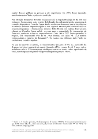 receber doações públicas ou privadas e até empréstimos. Em 2007, foram destinados
aproximadamente 6% dos royalties do município.

Para obtenção de recursos do fundo é necessário que o proponente esteja em dia com suas
obrigações fiscais perante todos os entes da federação, devendo prestar contas anualmente da
execução do projeto ao Conselho Gestor. O não atendimento às normas leva ao impedimento
da obtenção de novos empréstimos pelos 5 anos seguintes. O fundo pode cobrir até 100% do
investimento proposto (o financiamento mínimo é de R$ 50 mil), com carência de até um ano,
cabendo ao Conselho Gestor definir, em cada caso, a necessidade de contrapartida do
financiado, conforme o risco do empreendimento. Entre 2001 e 2007 foram aprovados 58
projetos, com investimento total de R$ 302,6 milhões, dos quais R$ 155,5 milhões
corresponderam a recursos do Fundecam174. Os recursos não utilizados pelo Fundo são
creditados no exercício seguinte.

No que diz respeito ao retorno, os financiamentos têm juros de 6% a.a., acrescido das
despesas inerentes à operação do agente financeiro (2%), e prazo de até 5 anos, mais o
período de carência. Vale destacar que não há preocupação em manter estável o patrimônio do
fundo, nem tampouco em garantir sua perenidade para as gerações futuras.




174
   Dentre os 58 projetos aprovados, 44 são de empresas de Campos (75,86%), 32 possuem investimento menor
que R$ 1,0 milhão (55,17%), sendo que destes, 25 possuem investimentos menor que R$ 500 mil (46%). (ver
www.fundecam.campos.rj.gov.br)

Estudos sobre o Pré-sal – Experiências Internacionais de Organização do Setor de Petróleo, Taxação no Brasil e no Mundo,   149
Perspectivas de Receitas Públicas da Exploração do Pré-sal e o Financiamento da Infra-estrutura
 