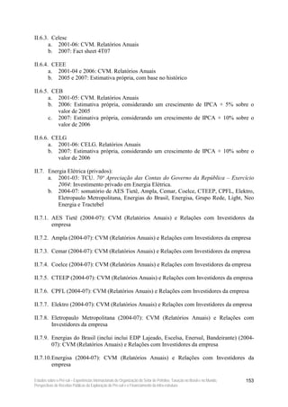 II.6.3. Celesc
       a. 2001-06: CVM. Relatórios Anuais
       b. 2007: Fact sheet 4T07

II.6.4. CEEE
       a. 2001-04 e 2006: CVM. Relatórios Anuais
       b. 2005 e 2007: Estimativa própria, com base no histórico

II.6.5. CEB
       a. 2001-05: CVM. Relatórios Anuais
       b. 2006: Estimativa própria, considerando um crescimento de IPCA + 5% sobre o
          valor de 2005
       c. 2007: Estimativa própria, considerando um crescimento de IPCA + 10% sobre o
          valor de 2006

II.6.6. CELG
       a. 2001-06: CELG. Relatórios Anuais
       b. 2007: Estimativa própria, considerando um crescimento de IPCA + 10% sobre o
          valor de 2006

II.7. Energia Elétrica (privados):
      a. 2001-03: TCU. 70ª Apreciação das Contas do Governo da República – Exercício
          2004: Investimento privado em Energia Elétrica.
      b. 2004-07: somatório de AES Tietê, Ampla, Cemar, Coelce, CTEEP, CPFL, Elektro,
          Eletropaulo Metropolitana, Energias do Brasil, Energisa, Grupo Rede, Light, Neo
          Energia e Tractebel

II.7.1. AES Tietê (2004-07): CVM (Relatórios Anuais) e Relações com Investidores da
        empresa

II.7.2. Ampla (2004-07): CVM (Relatórios Anuais) e Relações com Investidores da empresa

II.7.3. Cemar (2004-07): CVM (Relatórios Anuais) e Relações com Investidores da empresa

II.7.4. Coelce (2004-07): CVM (Relatórios Anuais) e Relações com Investidores da empresa

II.7.5. CTEEP (2004-07): CVM (Relatórios Anuais) e Relações com Investidores da empresa

II.7.6. CPFL (2004-07): CVM (Relatórios Anuais) e Relações com Investidores da empresa

II.7.7. Elektro (2004-07): CVM (Relatórios Anuais) e Relações com Investidores da empresa

II.7.8. Eletropaulo Metropolitana (2004-07): CVM (Relatórios Anuais) e Relações com
        Investidores da empresa

II.7.9. Energias do Brasil (inclui inclui EDP Lajeado, Escelsa, Enersul, Bandeirante) (2004-
        07): CVM (Relatórios Anuais) e Relações com Investidores da empresa

II.7.10. Energisa (2004-07): CVM (Relatórios Anuais) e Relações com Investidores da
         empresa

Estudos sobre o Pré-sal – Experiências Internacionais de Organização do Setor de Petróleo, Taxação no Brasil e no Mundo,   153
Perspectivas de Receitas Públicas da Exploração do Pré-sal e o Financiamento da Infra-estrutura
 