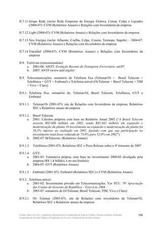 II.7.11. Grupo Rede (inclui Rede Empresas de Energia Eletrica, Cemat, Celpa e Lajeado)
         (2004-07): CVM (Relatórios Anuais) e Relações com Investidores da empresa

II.7.12. Light (2004-07): CVM (Relatórios Anuais) e Relações com Investidores da empresa

II.7.13. Neo Energia (inclui Afluente, Coelba, Celpe, Cosern, Termope, Itapebi) – 2004-07:
         CVM (Relatórios Anuais) e Relações com Investidores da empresa

II.7.14. Tractebel (2004-07): CVM (Relatórios Anuais) e Relações com Investidores da
         empresa

II.8. Ferrovias (concessionárias)
      a. 2001-06: ANTT. Evolução Recente do Transporte Ferroviário. set/07
      b. 2007: ANTF (www.antf.org.br)

II.9. Telecomunicações: somatório de Telefonia fixa (Telemar/Oi + Brasil Telecom +
      Telefônica + GVT + Embratel) e Telefonia móvel (Oi/Telemar + Brasil Telecom + TIM
      + Vivo + Claro)

II.9.1. Telefonia fixa: somatório de: Telemar/Oi, Brasil Telecom, Telefônica, GVT e
        Embratel

II.9.1.1. Telemar/Oi (2001-07): site de Relações com Investidores da empresa, Relatórios
          SEC e Relatórios anuais da empresa

II.9.1.2. Brasil Telecom:
       a. 2001: Cálculos próprios com base no Relatório Anual 2002 (“A Brasil Telecom
          investiu R$2.006 milhões em 2002, sendo R$1.042 milhões em expansão e
          modernização da planta. O investimento na expansão e modernização da planta foi
          58,3% inferior ao realizado em 2001, fazendo com que sua participação no
          investimento total fosse reduzida de 73,0% para 52,0% em 2002”).
       b. 2002-07: BrTelecom. (Relatórios Anuais)

II.9.1.3. Telefônica (2001-07): Relatórios SEC e Press Release sobre o 4º trimestre de 2007

II.9.1.4. GVT:
       a. 2001-03: Estimativa própria, com base no investimento 2000-02 divulgado pela
          empresa (R$ 1,4 bilhão), e no seu histórico
       b. 2004-07: GVT (Relatórios Anuais)

II.9.1.5. Embratel (2001-07): Embratel (Relatórios SEC) e CVM (Relatórios Anuais)

II.9.2. Telefonia móvel:
       a. 2001-02: Investimento privado em Telecomunicações. Ver TCU. 70ª Apreciação
          das Contas do Governo da República – Exercício 2004.
       b. 2003-07: somatório de Oi/Telemar, Brasil Telecom, TIM, Vivo e Claro)

II.9.2.1. Oi/ Telemar (2003-07): site de Relações com investidores da Telemar/Oi,
          Relatórios SEC e Relatórios anuais da empresa


Estudos sobre o Pré-sal – Experiências Internacionais de Organização do Setor de Petróleo, Taxação no Brasil e no Mundo,   154
Perspectivas de Receitas Públicas da Exploração do Pré-sal e o Financiamento da Infra-estrutura
 