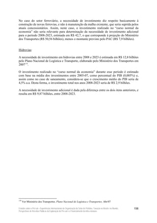 No caso do setor ferroviário, a necessidade de investimento diz respeito basicamente à
construção de novas ferrovias, e não à manutenção da malha existente, que seria suprida pelos
atuais concessionários. Assim, neste caso, o investimento realizado no “curso normal da
economia” não seria relevante para determinação da necessidade de investimento adicional
para o período 2008-2023, estimada em R$ 42,7, o que corresponde à projeção do Ministério
dos Transportes (R$ 50,56 bilhões), menos o montante previsto pelo PAC (R$ 7,9 bilhões).


Hidrovias:

A necessidade de investimento em hidrovias entre 2008 e 2023 é estimada em R$ 12,8 bilhões
pelo Plano Nacional de Logística e Transporte, elaborado pelo Ministério dos Transportes em
2007179.

O investimento realizado no “curso normal da economia” durante esse período é estimado
com base na média dos investimentos entre 2005-07, como percentual do PIB (0,005%) e,
assim como no caso de saneamento, considera-se que o crescimento médio do PIB seria de
4,5% a.a. Desta forma, o investimento total nos anos 2008-2023 seria de R$ 2,9 bilhões.

A necessidade de investimento adicional é dada pela diferença entre os dois itens anteriores, e
resulta em R$ 9,87 bilhões, entre 2008-2023.




179
      Ver Ministério dos Transportes. Plano Nacional de Logística e Transportes. Abr/07

Estudos sobre o Pré-sal – Experiências Internacionais de Organização do Setor de Petróleo, Taxação no Brasil e no Mundo,   158
Perspectivas de Receitas Públicas da Exploração do Pré-sal e o Financiamento da Infra-estrutura
 