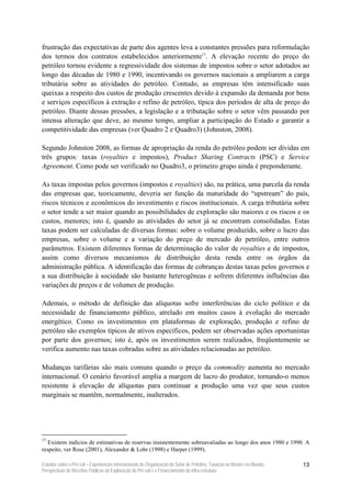 frustração das expectativas de parte dos agentes leva a constantes pressões para reformulação
dos termos dos contratos estabelecidos anteriormente17. A elevação recente do preço do
petróleo tornou evidente a regressividade dos sistemas de impostos sobre o setor adotados ao
longo das décadas de 1980 e 1990, incentivando os governos nacionais a ampliarem a carga
tributária sobre as atividades do petróleo. Contudo, as empresas têm intensificado suas
queixas a respeito dos custos de produção crescentes devido à expansão da demanda por bens
e serviços específicos à extração e refino de petróleo, típica dos períodos de alta de preço do
petróleo. Diante dessas pressões, a legislação e a tributação sobre o setor vêm passando por
intensa alteração que deve, ao mesmo tempo, ampliar a participação do Estado e garantir a
competitividade das empresas (ver Quadro 2 e Quadro3) (Johnston, 2008).

Segundo Johnston 2008, as formas de apropriação da renda do petróleo podem ser dividas em
três grupos: taxas (royalties e impostos), Product Sharing Contracts (PSC) e Service
Agreement. Como pode ser verificado no Quadro3, o primeiro grupo ainda é preponderante.

As taxas impostas pelos governos (impostos e royalties) são, na prática, uma parcela da renda
das empresas que, teoricamente, deveria ser função da maturidade do “upstream” do país,
riscos técnicos e econômicos do investimento e riscos institucionais. A carga tributária sobre
o setor tende a ser maior quando as possibilidades de exploração são maiores e os riscos e os
custos, menores; isto é, quando as atividades do setor já se encontram consolidadas. Estas
taxas podem ser calculadas de diversas formas: sobre o volume produzido, sobre o lucro das
empresas, sobre o volume e a variação do preço de mercado do petróleo, entre outros
parâmetros. Existem diferentes formas de determinação do valor de royalties e de impostos,
assim como diversos mecanismos de distribuição desta renda entre os órgãos da
administração pública. A identificação das formas de cobranças destas taxas pelos governos e
a sua distribuição à sociedade são bastante heterogêneas e sofrem diferentes influências das
variações de preços e de volumes de produção.

Ademais, o método de definição das alíquotas sofre interferências do ciclo político e da
necessidade de financiamento público, atrelado em muitos casos à evolução do mercado
energético. Como os investimentos em plataformas de exploração, produção e refino de
petróleo são exemplos típicos de ativos específicos, podem ser observadas ações oportunistas
por parte dos governos; isto é, após os investimentos serem realizados, freqüentemente se
verifica aumento nas taxas cobradas sobre as atividades relacionadas ao petróleo.

Mudanças tarifárias são mais comuns quando o preço da commodity aumenta no mercado
internacional. O cenário favorável amplia a margem de lucro do produtor, tornando-o menos
resistente à elevação de alíquotas para continuar a produção uma vez que seus custos
marginais se mantêm, normalmente, inalterados.




17
   Existem indícios de estimativas de reservas insistentemente sobreavaliadas ao longo dos anos 1980 e 1990. A
respeito, ver Rose (2001), Alexander & Lohr (1998) e Harper (1999).

Estudos sobre o Pré-sal – Experiências Internacionais de Organização do Setor de Petróleo, Taxação no Brasil e no Mundo,   13
Perspectivas de Receitas Públicas da Exploração do Pré-sal e o Financiamento da Infra-estrutura
 