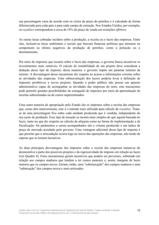 sua porcentagem varia de acordo com os ciclos de preço do petróleo e é calculado de forma
diferenciada para cada país e para cada campo de extração. Nos Estados Unidos, por exemplo,
os royalties correspondem a cerca de 14% do preço de venda em extrações offshore.


As outras taxas cobradas incidem sobre a produção, a receita ou o lucro das empresas. Entre
elas, incluem-se taxas ambientais e sociais que buscam financiar políticas que atenuem ou
compensem os efeitos negativos da produção de petróleo, como a poluição ou o
desmatamento.


Por meio de impostos que recaem sobre o lucro das empresas, o governo busca incentivar os
investimentos mais rentáveis. O calculo de rentabilidade de um projeto deve considerar a
dedução desse tipo de imposto; dessa maneira, o governo impõe um patamar mínimo de
retorno. A desvantagem desse mecanismo diz respeito ao acesso a informações corretas sobre
as atividades das empresas. Uma sobreavaliação dos lucros poderia levar à definição de
impostos proibitivos a novos projetos. Quando o poder público não possui um aparato
administrativo capaz de acompanhar as atividades das empresas do setor, este mecanismo
pode permitir grandes possibilidades de sonegação de impostos por meio da apresentação de
receitas subestimadas ou de custos superestimados.


Uma outra maneira de apropriação pelo Estado são os impostos sobre a receita das empresas
que, como dito anteriormente, este é o método mais utilizado para cálculo de royalties. Trata-
se de uma porcentagem fixa sobre cada unidade produzida que é vendida, independente do
seu custo de produção. Esse tipo de taxação se mostra mais simples do que aquela baseada no
lucro, tanto no que diz respeito ao cálculo da alíquota como na forma de implementação e de
fiscalização. Os parâmetros a serem acompanhados são o volume produzido e um índice de
preço de mercado acordado pelo governo. Uma vantagem adicional desse tipo de imposto é
que permite que a arrecadação ocorra logo no inicio das operações das empresas, não tendo de
esperar que se tornem lucrativas.


As duas principais desvantagens dos impostos sobre a receita das empresas tratam-se do
desincentivo a parte dos possíveis projetos e da regressividade do imposto em relação ao lucro
(ver Quadro 4). Estes mecanismos geram incentivos que podem ser perversos, sobretudo em
relação aos campos maduros que tendem a ter custos menores e, assim, margens de lucro
maiores que os campos novos. Geram, então, uma “sobretaxação” dos campos maduros e uma
“subtaxação” dos campos novos e mais arriscados.




Estudos sobre o Pré-sal – Experiências Internacionais de Organização do Setor de Petróleo, Taxação no Brasil e no Mundo,   15
Perspectivas de Receitas Públicas da Exploração do Pré-sal e o Financiamento da Infra-estrutura
 