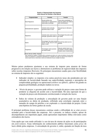 Quadro 4: Regressividade dos Impostos
                                                     sobre Setores de Petróleo e Gás Natural

                                   Progressividade                          Conceito                           Taxação

                                                               Receita tarifária não               Taxas sobre propriedade ou
                          Muito Regressivo                     relacionada ou negativamente        reservas (prêmio dos leilões e
                                                               relacionada à produção              work commitments )



                                                               Incidente sobre produção,           Alíquota fixa em US$ sobre
                          Moderadamente regressivo
                                                               ignorando preço e custo             barril




                                                               Incidente sobre valor bruto de Percentagem fixa sobre valor
                          Regressivo
                                                               produção, ignorando custos (1) do royalty



                                                               Percentagem fixa sobre receita
                                                                                               Alíquota fixa sobre lucro do
                          Neutro                               líquida, ou seja, leva em conta
                                                                                               produtor
                                                               preço e custo


                                                                                                   Alíquota variável sobre lucro
                                                               Porcentagem sobre aumento
                          Progressivo                                                              do produtor, incluindo crédito
                                                               da receita líquida
                                                                                                   tributário sobre investimentos

                          Fonte: Berman (2006). Adaptado.
                          Nota: Aliquotas de royalties e impostos sobre a produção que variam com o preço do petroleo e do gas natural
                          podem ser regressivos ou progressivos dependendo se a variaçéao dos custos (os quais não são levados em
                          conta) importa mais ou menos para o retorno do investimento do que a variação nos preços.




Muitos países produtores ajustaram o seu sistema de imposto para atuarem de forma
progressiva em relação aos lucros e diminuírem os problemas de regressividade dos impostos
sobre receitas (impostos flexíveis). Os principais mecanismos usados para criar flexibilidade
no sistema de impostos são os seguintes:

        •     Indicador simples: os impostos e/ou outras possíveis taxas são ponderados por um
              indicador de lucratividade baseado nas especificidades regionais e percepções da
              complexidade geológica ou operacional (onshore ou offshore, offshore de grande ou
              pequena profundidade, produção madura ou nova).

        •      Níveis de preços: o governo pode utilizar a variação de preços como uma forma de
              ponderar as alíquotas de acordo com a lucratividade. Há uma suposição de que a
              variação de preços está diretamente correlacionada à variação dos lucros.

        •     Índice de volume de produção: a arrecadação do governo pode ser uma função
              acumulativa ou diária de produção, refletindo uma correlação esperada entre o
              tamanho do campo de petróleo a ser explorado e a lucratividade do projeto. Existe
              uma hipótese de fortes ganhos de escala.

O principal problema desses mecanismos continua sendo a dificuldade de se criar proxies
acuradas para a lucratividade das empresas. Até o presente, os índices criados, apesar de
desempenharem um importante papel, ainda apresentam importantes falhas relevantes como
estimadores dos lucros.

Uma opção que vem sendo utilizada é o uso da taxa de retorno de ações ou de participações
em joint-ventures. Essas informações de conhecimento público funcionam como proxy do
lucro obtido pelas empresas. A arrecadação do governo é, então, ajustada em função da taxa
Estudos sobre o Pré-sal – Experiências Internacionais de Organização do Setor de Petróleo, Taxação no Brasil e no Mundo,                 16
Perspectivas de Receitas Públicas da Exploração do Pré-sal e o Financiamento da Infra-estrutura
 