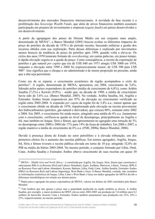 desenvolvimento dos mercados financeiros internacionais. A novidade da fase recente é a
proliferação dos Sovereign Wealth Funds, que além de ativos financeiros também assumem
participação em projetos de investimento e empresas (equity funds) em países desenvolvidos e
em desenvolvimento.

A partir da agrupagem dos países do Oriente Médio em um conjunto mais amplo,
denominado de MENA21, o Banco Mundial (2005) buscou avaliar os diferentes impactos do
preço do petróleo da década de 1970 e do período recente, buscando enfatizar a gestão dos
recursos obtidos com sua exploração. Parte dessas diferenças é explicada por movimentos
menos bruscos da tendência de preço do petróleo após 1999, quando volta a eleva-se. Os
ciclos dos anos 1970 tomaram formato de overshooting; em outras palavras, em pouco tempo,
à rápida elevação seguiu-se a queda do preço. Como conseqüência, a receita da exportação de
petróleo e gás natural per capita que era de US$ 640 em 1973 atingiu US$ 3000 em 1974,
enquanto a elevação entre 1999 e 2004 foi expressivamente menor, de US$ 500 para US$
90022. Isso significa que o choque a ser administrado é de menor proporção no presente, ainda
que a alta seja persistente.

Como era de se esperar, o crescimento econômico da região acompanhou o ciclo do
petróleo23. A região, denominada de MENA, apresentou, em 2004, crescimento de 5,6%,
liderado pelos países exportadores de petróleo (média de crescimento de 6,8%), como Arábia
Saudita (7,2%) e Kuwait (9,9%) – sendo que, na década de 1990, a média de crescimento
havia sido de 3,6% a.a. (Banco Mundial, 2005). Na verdade, Arábia Saudita, Irã, Argélia e
Emirados Árabes foram responsáveis por 97% da elevação no crescimento verificado na
região entre 2002-2004. A expansão per capita da região foi de 3,4% a.a., menor apenas que
o crescimento obtido na década de 1970, impulsionado pela elevação na receita proveniente
dos hidrocarbonetos (petróleo, gás natural e derivados), que cresceu 80%, somente entre 2002
e 2004. Em 2005, o crescimento foi ainda maior, atingindo uma média de 6% a.a. Juntamente
com o crescimento, verificou-se queda no nível de desemprego, principalmente na Argélia e
Irã, mas também no Iraque, Síria e Iêmen, que apresentaram no agregado uma retração de 3%
no desemprego entre 2000 e 2004 (de 17% para 14% da força de trabalho). Em 2006 e 2007, a
região manteve a média de crescimento de 6% a.a. (FMI, 2008a; Banco Mundial, 2006).

Devido à presença direta do Estado no setor petrolífero e à elevada tributação, um dos
primeiros efeitos foi o aumento das receitas públicas. Em termos agregados, Argélia, Iraque,
Irã, Síria e Iêmen tiveram a receita pública elevada em torno de 10 p.p. atingindo 32,8% do
PIB na média do biênio 2003-2004. No mesmo período, o conjunto formado por Líbia, Omã,
Catar, Arábia Saudita e Emirados Árabes obteve crescimento de suas receitas em quase 30

21
   MENA – Middle East and North África – é constituída por Argélia, Irã, Iraque, Síria, Iêmen (que constituem o
subconjunto RRLA ou Resouce Rich and Labour Abundant), Egito, Jordânia, Marrocos, Líbano, Tunísia, (RPLA
ou Resource Poor and Labour Abundant), Kuwait, Bahrain, Líbia, Omã, Catar, Arábia Saudita, Emirados Árabes
(RRLI ou Resource Rich and Labour Importing), West Bank e Gaza. O Banco Mundial, contudo, não considera
as informações estatísticas do Iraque, Líbia, Catar e West Bank e Gaza nos dados agregados do MENA devido a
diferenças metodológicas em relação aos demais países.
22
 Dados para o agregado dos países exportadores do MENA, valores em dólares de 2003 calculados pelo Banco
Mundial.
23
  Vale lembrar que não apenas o preço mas a quantidade produzida na região também se elevou. A Arábia
Saudita, por exemplo, a maior produtora da OPEP, elevou entre 2002-2005 sua produção de 7,4 milhões para 9,2
milhões de barris/dia. Kuwait, Catar e Emirados Árabes também aumentaram suas produções em 33%, 24% e
23%, respectivamente, no mesmo período.

Estudos sobre o Pré-sal – Experiências Internacionais de Organização do Setor de Petróleo, Taxação no Brasil e no Mundo,   19
Perspectivas de Receitas Públicas da Exploração do Pré-sal e o Financiamento da Infra-estrutura
 