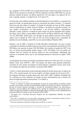 p.p., chegando a 52,9% do PIB. Essa evolução permitiu que a maioria dos países revertesse os
déficits fiscais presentes na década de 1990 em superávits no biênio 2003-2004. No caso do
primeiro conjunto de países, um déficit nominal de 3,5% deu lugar a um superávit de 2%;
para o segundo conjunto, a evolução foi de -4,2% para 9,1%.

O reforço das contas públicas permitiu o desendividamento do setor público e a expansão dos
gastos do Estado, em grande parte devido ao crescimento dos gastos correntes24. A expansão
fiscal tem sido mais intensa na Argélia25 em função do terremoto de maio de 2003, exigindo
maiores transferências de caráter social às famílias, e da política de aumentos salariais. No
caso saudita, investimentos em infra-estrutura e em serviços públicos, especialmente
educação e saúde, explicam a evolução do gasto estatal. Em termos agregados para Argélia,
Irã, Iraque, Síria e Iêmen, o gasto público saltou de 26% do PIB na média dos anos 1990 para
31% em 2003-2004. Ainda assim, essa elevação do gasto público mostrou-se bem inferior
àquela vista na década de 1970; cerca de 25% da receita marginal com a exportação de
petróleo tem essa finalidade, contra 60% no ciclo anterior (Banco Mundial, 2005).

Durante o ano de 2008, a projeção do Fundo Monetário Internacional é de que os países
exportadores de petróleo da região alcancem uma receita com exportações de petróleo de US$
940 bilhões, um aumento de quase US$ 200 bilhões com relação aos ganhos de 2007. Com
isso, as receitas governamentais podem chegar a US$ 740 bilhões. Isso tem gerado um
aumento tanto do consumo do governo quanto de seus investimentos, impactando não
somente as economias locais, mas os seus principais parceiros comerciais na região26 (FMI,
2008a).

A participação das receitas provenientes do petróleo reduziu-se de 46% para 43% no total do
balanço fiscal, entre 2005-06 e 2007. Isto porque tais países estão gastando proporções
crescentes de suas receitas em projetos de infra-estrutura e programas sociais, assim como
com medidas que objetivam diversificar a economia (FMI, 2008a).

A Síria e o Iêmen destacaram-se pela acentuada redução da dívida externa que se reduziu em
40% e 35%, respectivamente. No caso da Argélia e de Omã a retração foi em torno de 22% -
tais reduções ocorreram em apenas quatro anos, entre 1998 e 2002. Tendência semelhante não
foi verificada nos ciclos anteriores em função do baixo endividamento que a maioria dos
países da região apresentava anteriormente27 (ver Tabela 1).

24
   Frente ao aumento da disputa pela apropriação de parte da receita publica do petróleo, alguns
governos tem resistido à pressão do funcionalismo publico por elevação de salários e benefícios. O
governo do Kuwait declarou privilegiar a elevação do investimento públicos em infra-estrutura,
educação e serviços públicos que colaborem para a geração de empregos no setor privado como a
melhor estratégia para defender os interesses das gerações futuras e promover maior independência do
orçamento publico em relação ao setor do petroleo (FMI, 2008b).
25
   Os gastos com o Economic Recovery Program não são integralmente refletidos nos gastos
orçamentários.
26
   Entre 2001 e a projeção que se faz para 2008, a participação da região nas importações mundiais de bens e
serviços elevou-se de 2,5% para aproximadamente 4% (FMI, 2008a).
27
     Para outros indicadores econômicos de alguns países do MENA, ver Anexo 1.

Estudos sobre o Pré-sal – Experiências Internacionais de Organização do Setor de Petróleo, Taxação no Brasil e no Mundo,   20
Perspectivas de Receitas Públicas da Exploração do Pré-sal e o Financiamento da Infra-estrutura
 