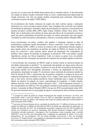 peg-driven), as taxas reais de câmbio desses países têm se mantido estáveis. A desvalorização
em relação às demais moedas (sobretudo frente ao euro), condicionada pela depreciação da
moeda americana, tem sido em grande medida compensada pela aceleração inflacionária
verificada nos países da região29 (FMI 2008a).

Os investimentos dos fundos soberanos da região não estão restritos apenas a aplicações
financeiras ou a ativos de países desenvolvidos. Suas estratégias têm envolvido um conjunto
diversificado de aplicações, incluindo compra de participação em empresas e investimento em
projetos de países vizinhos (BIS, 2005). Egito, Iraque, Jordânia, Líbano, Síria, Gaza e West
Bank vêm se destacando como destino da maior parte dos fluxos de investimentos externos a
partir dos países exportadores de petróleo da região. Os setores priorizados têm sido aqueles
vinculados ao refino de petróleo, petroquímica, cimento e construção (Banco Mundial 2006).

Esses investimentos em países vizinhos vêm ampliar a integração regional ao lado de
transferências unilaterais (ajuda humanitária) e fluxos comerciais. Como chama atenção o
Banco Mundial (2005 e 2006), os termos de comércio têm se apresentado bastante negativos
para aqueles países não produtores de petróleo da região do MENA em função da alta do
preço da commodity e pela resposta menos intensa da importação dos exportadores de
petróleo. Outro aspecto de destaque na integração na década de 1970 e que tendeu a perder
importância consiste nos fluxos migratórios. Cada vez menos os países ricos em petróleo
utilizam mão-de-obra estrangeira nos períodos de expansão das atividades ligadas ao petróleo.

A diversificação das economias do MENA ainda se mostra restrita ao desenvolvimento de
atividades relacionadas ao petróleo30. As exportações não-petróleo em alguns países (Kuwait,
Catar e Arábia Saudita), por exemplo, consistem em mais de 90% de produtos petroquímicos.
Em grande medida esse desempenho demonstra o esforço de implantação de uma base
petroquímica importante na região. O crescimento menos acelerado da economia mundial no
final da década de 1990 e a persistente alta do petróleo comprimiu a margem de lucros das
empresas petroquímicas instaladas na Europa, EUA e Japão. Como parte da reestruturação a
que se deu início, diversas plantas produtivas foram transferidas para a região do Oriente
Médio na tentativa de redução de custos, especialmente de transporte. A Arábia Saudita,
Bahrain, Kuwait, Catar, Emirados Árabes (formam o GCC – Gulf Cooperation Council) e o
Irã correspondiam em 2004 por 10% da produção mundial de petroquímicos (principalmente
etileno). A projeção do Banco Mundial (2005) é de que em 2010 essa participação atinja 20%.
Os governos nacionais têm se encarregado de apoiar a construção de infra-estrutura necessária

29
   A progressiva perda de poder de compra internacional das moedas do Kuwait e da Síria, com
repercussões sobre o nível de inflação, levou em 2007 as autoridades monetárias desses países a
associarem suas taxas de câmbio a um conjunto mais amplo de moedas então mais exclusivamente ao
dólar americano (FMI, 2008a).
30
  O governo do Kuwait planeja elevar a produção de petróleo dos 2,7 milhões de barris por dia em
meados de 2008 para 4 milhões de barris/dia até 2020 e de dobrar sua capacidade de refino para 1,4
milhões de barris/dia até 2013. Os investimentos necessários somariam cerca de US$ 50 bilhões de
acordo com estimativas do governo, financiados pela Kuwait Petroleum Company (KPC) e por
investidores privados nacionais e estrangeiros. Dos investimentos totais estimados para o período
2008-2013, cerca de 28% seria direcionado para a ampliação da capacidade de refino, 2% no setor
petroquímico, 3% em transportes, 19% em outras atividades downstreams e 30% em atividades
upstreams. O “Projeto Kuwait”, que ampliaria a exploração das jazidas ao norte do país, exigiria 18%
dos investimentos totais estimados (FMI, 2008b).

Estudos sobre o Pré-sal – Experiências Internacionais de Organização do Setor de Petróleo, Taxação no Brasil e no Mundo,   22
Perspectivas de Receitas Públicas da Exploração do Pré-sal e o Financiamento da Infra-estrutura
 