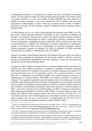 A especulação imobiliária e a construção civil, contudo, não tem se restringido aos Emirados
Árabes. Diversos países na região tem desenvolvido projetos de grande escala tendo à frente
os governos nacionais. É o caso, por exemplo, da King Abdullah City, uma cidade de 55
milhões de metros quadrados, a um custo estimado de US$ 26 bilhões, que esta sendo
construída na Arábia Saudita, ou então a Blue City em Omã, orçada em US$ 15 bilhões e
destinada a acomodar 250 mil residentes e receber 2 milhões de turistas anualmente (Banco
Mundial, 2006).

A Arábia Saudita, por sua vez, criou o Saudi Industrial Development Fund (SIDF), em 1974,
para apoiar o desenvolvimento industrial e tecnológico do país. Vinculado ao Ministério de
Finanças e da Economia, funciona como um banco de desenvolvimento apoiando a iniciativa
privada por meio de financiamento de médio e longo prazo, garantias, consultoria e apoio
técnico na preparação e implantação de projetos industriais. Entre os objetivos do fundo estão
o desenvolvimento da indústria não relacionada ao petróleo, substituição de importações,
atração de investimento direto externo e transferência de tecnologia, integração regional,
proteção ambiental e geração de empregos. Em 2005, as operações de crédito aprovadas
somaram US$ 15,5 bilhões e os desembolsos, US$ 10,2 bilhões35.

Ademais, há também o Saudi Human Resources Development Fund que a partir da receita do
petróleo, apóia programas de qualificação da mão-de-obra saudita e subsidia a iniciativa
privada na contratação de trabalhadores nacionais, cobrindo os custos de contratação pelo
período de dois anos (Banco Mundial, 2005).

O programa criado na Argélia, Economic Recovery Program, também a partir dos recursos do
petróleo, tem como objetivo diversificar e beneficiar a população. O primeiro programa
(2001-2004) alocou 9% do orçamento do projeto em reformas estruturais na economia, 22%
em desenvolvimento local, 12% na agricultura e pesca, 17% em desenvolvimento e a maior
parte, 40%, no pagamento do funcionalismo público. Um segundo programa começou a ser
implementado em seguida (duração 2005-2008), com objetivo prioritário de geração de
emprego36. Esse segundo programa faz parte de mudanças muito mais amplas que vem sendo
realizadas. Aproveitando os benefícios advindos do desempenho do setor energético (petróleo
e gás) o governo tem ampliado o grau de abertura comercial e realizado reformas estruturais
que estimulem a diversificação da economia. Dentre estas, destaca-se a reforma tarifária em
2001, o Association Agreement com a União Européia, em 2005 e o progresso na associação à
OMC (Organização Mundial do Comércio) (FMI, 2008a). A reforma tarifária permitiu uma
redução das alíquotas sobre comércio exterior, que eram em torno de 26% para 19%. Já o
Association Agreement com a União Européia teve como objetivo estreitar as relações com os
países europeus, uma vez que o acordo prevê o estabelecimento de uma área de livre
comércio e a elevação da cooperação econômica37 (Banco Mundial, 2005).
35
  Valores em Saudi Ryal convertidos para dólar pela taxa de câmbio de SR 3,75/US$ 1 disponibilizada pela
Saudi Arabian Monetary Agency (http://www.sama.gov.sa). Para mais informações a respeito do Saudi
Industry Development Fund, ver http://www.sidf.gov.sa/english/index.htm.
36
  Até 2005, a geração de emprego do programa consistiu na ampliação do funcionalismo público e na geração
de empregos temporários, principalmente na construção e na agricultura (Banco Mundial, 2006).
37
   O acordo foi assinado em 2002 e entrou em vigor em setembro de 2005. Dentre os componentes do acordo, há
o estabelecimento de diálogo político regular; a implementação da área de livre comércio, em etapas; prevê a
liberalização comercial em serviços, fluxos de capitais, direitos de propriedade intelectual. Estabelece ainda que,

Estudos sobre o Pré-sal – Experiências Internacionais de Organização do Setor de Petróleo, Taxação no Brasil e no Mundo,   24
Perspectivas de Receitas Públicas da Exploração do Pré-sal e o Financiamento da Infra-estrutura
 