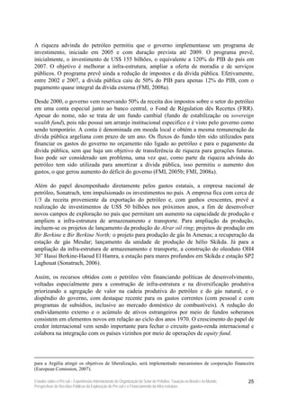 A riqueza advinda do petróleo permitiu que o governo implementasse um programa de
investimento, iniciado em 2005 e com duração prevista até 2009. O programa prevê,
inicialmente, o investimento de US$ 155 bilhões, o equivalente a 120% do PIB do país em
2007. O objetivo é melhorar a infra-estrutura, ampliar a oferta de moradia e de serviços
públicos. O programa prevê ainda a redução de impostos e da dívida pública. Efetivamente,
entre 2002 e 2007, a dívida pública caiu de 50% do PIB para apenas 12% do PIB, com o
pagamento quase integral da dívida externa (FMI, 2008a).

Desde 2000, o governo vem reservando 50% da receita dos impostos sobre o setor do petróleo
em uma conta especial junto ao banco central, o Fond de Régulation dês Recettes (FRR).
Apesar do nome, não se trata de um fundo cambial (fundo de estabilização ou sovereign
wealth fund), pois não possui um arranjo institucional especifico e é visto pelo governo como
sendo temporário. A conta é denominada em moeda local e obtém a mesma remuneração da
dívida pública argeliana com prazo de um ano. Os fluxos do fundo têm sido utilizados para
financiar os gastos do governo no orçamento não ligado ao petróleo e para o pagamento da
dívida pública, sem que haja um objetivo de transferência de riqueza para gerações futuras.
Isso pode ser considerado um problema, uma vez que, como parte da riqueza advinda do
petróleo tem sido utilizada para amortizar a dívida pública, isso permitiu o aumento dos
gastos, o que gerou aumento do déficit do governo (FMI, 2005b; FMI, 2008a).

Além do papel desempenhado diretamente pelos gastos estatais, a empresa nacional de
petróleo, Sonatrach, tem impulsionado os investimentos no país. A empresa fica com cerca de
1/3 da receita proveniente da exportação do petróleo e, com ganhos crescentes, prevê a
realização de investimentos de US$ 50 bilhões nos próximos anos, a fim de desenvolver
novos campos de exploração no país que permitam um aumento na capacidade de produção e
ampliem a infra-estrutura de armazenamento e transporte. Para ampliação da produção,
incluem-se os projetos de lançamento da produção do Alrar oil ring; projetos de produção em
Bir Berkine e Bir Berkine North; o projeto para produção de gás In Amenas; a recuperação da
estação de gás Mesdar; lançamento da unidade de produção de hélio Skikda. Já para a
ampliação da infra-estrutura de armazenamento e transporte, a construção do oleoduto OH4
30” Hassi Berkine-Haoud El Hamra, a estação para mares profundos em Skikda e estação SP2
Laghouat (Sonatrach, 2006).

Assim, os recursos obtidos com o petróleo vêm financiando políticas de desenvolvimento,
voltadas especialmente para a construção de infra-estrutura e na diversificação produtiva
priorizando a agregação de valor na cadeia produtiva do petróleo e do gás natural, e o
dispêndio do governo, com destaque recente para os gastos correntes (com pessoal e com
programas de subsídios, inclusive ao mercado doméstico de combustíveis). A redução do
endividamento externo e o acúmulo de ativos estrangeiros por meio de fundos soberanos
consistem em elementos novos em relação ao ciclo dos anos 1970. O crescimento do papel de
credor internacional vem sendo importante para fechar o circuito gasto-renda internacional e
colabora na integração com os países vizinhos por meio de operações de equity fund.




para a Argélia atingir os objetivos de liberalização, será implementado mecanismos de cooperação financeira
(European Comission, 2007).

Estudos sobre o Pré-sal – Experiências Internacionais de Organização do Setor de Petróleo, Taxação no Brasil e no Mundo,   25
Perspectivas de Receitas Públicas da Exploração do Pré-sal e o Financiamento da Infra-estrutura
 