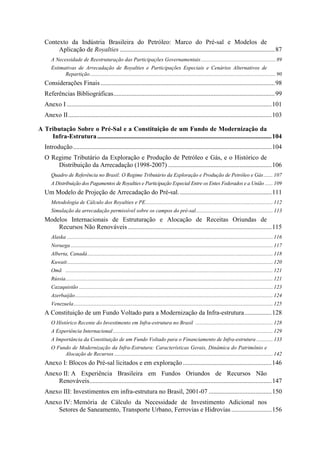 Contexto da Indústria Brasileira do Petróleo: Marco do Pré-sal e Modelos de
        Aplicação de Royalties ................................................................................................87
      A Necessidade de Reestruturação das Participações Governamentais ....................................................... 89
      Estimativas de Arrecadação de Royalties e Participações Especiais e Cenários Alternativos de
            Repartição......................................................................................................................................... 90
   Considerações Finais ............................................................................................................98
   Referências Bibliográficas....................................................................................................99
   Anexo I ...............................................................................................................................101
   Anexo II..............................................................................................................................103

A Tributação Sobre o Pré-Sal e a Constituição de um Fundo de Modernização da
    Infra-Estrutura ............................................................................................................104
   Introdução ...........................................................................................................................104
   O Regime Tributário da Exploração e Produção de Petróleo e Gás, e o Histórico de
       Distribuição da Arrecadação (1998-2007) ................................................................106
      Quadro de Referência no Brasil: O Regime Tributário da Exploração e Produção de Petróleo e Gás ....... 107
      A Distribuição dos Pagamentos de Royalties e Participação Especial Entre os Entes Federados e a União ...... 109
   Um Modelo de Projeção de Arrecadação do Pré-sal. .........................................................111
      Metodologia de Cálculo dos Royalties e PE.............................................................................................. 112
      Simulação da arrecadação permissível sobre os campos do pré-sal......................................................... 113
   Modelos Internacionais de Estruturação e Alocação de Receitas Oriundas de
       Recursos Não Renováveis .........................................................................................115
      Alaska ........................................................................................................................................................ 116
      Noruega ..................................................................................................................................................... 117
      Alberta, Canadá......................................................................................................................................... 118
      Kuwait........................................................................................................................................................ 120
      Omã ......................................................................................................................................................... 121
      Rússia......................................................................................................................................................... 121
      Cazaquistão ............................................................................................................................................... 123
      Azerbaijão.................................................................................................................................................. 124
      Venezuela................................................................................................................................................... 125
   A Constituição de um Fundo Voltado para a Modernização da Infra-estrutura.................128
      O Histórico Recente do Investimento em Infra-estrutura no Brasil ......................................................... 128
      A Experiência Internacional ...................................................................................................................... 129
      A Importância da Constituição de um Fundo Voltado para o Financiamento de Infra-estrutura ............ 133
      O Fundo de Modernização da Infra-Estrutura: Características Gerais, Dinâmica do Patrimônio e
           Alocação de Recursos ..................................................................................................................... 142
   Anexo I: Blocos do Pré-sal licitados e em exploração .......................................................146
   Anexo II: A Experiência Brasileira em Fundos Oriundos de Recursos Não
       Renováveis.................................................................................................................147
   Anexo III: Investimentos em infra-estrutura no Brasil, 2001-07 .......................................150
   Anexo IV: Memória de Cálculo da Necessidade de Investimento Adicional nos
       Setores de Saneamento, Transporte Urbano, Ferrovias e Hidrovias .........................156
 