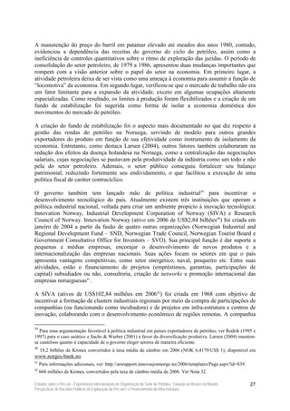 A manutenção do preço do barril em patamar elevado até meados dos anos 1980, contudo,
evidenciou a dependência das receitas do governo do ciclo do petróleo, assim como a
ineficiência de controles quantitativos sobre o ritmo de exploração das jazidas. O período de
consolidação do setor petroleiro, de 1979 a 1986, apresentou duas mudanças importantes que
rompem com a visão anterior sobre o papel do setor na economia. Em primeiro lugar, a
atividade petroleira deixa de ser vista como uma ameaça à economia para assumir a função de
“locomotiva” da economia. Em segundo lugar, verificou-se que o mercado de trabalho não era
um fator limitante para a expansão da atividade, exceto em algumas ocupações altamente
especializadas. Como resultado, os limites à produção foram flexibilizados e a criação de um
fundo de estabilização foi sugerida como forma de isolar a economia doméstica dos
movimentos do mercado de petróleo.

A criação do fundo de estabilização foi o aspecto mais documentado no que diz respeito à
gestão das rendas do petróleo na Noruega, servindo de modelo para outros grandes
exportadores do produto em função de sua efetividade como instrumento de isolamento da
economia. Entretanto, como destaca Larsen (2004), outros fatores também colaboraram na
redução dos efeitos da doença holandesa na Noruega, como a centralização das negociações
salariais, cujas negociações se pautavam pela produtividade da indústria como um todo e não
pela do setor petroleiro. Ademais, o setor público conseguiu fortalecer seu balanço
patrimonial, reduzindo fortemente seu endividamento, o que facilitou a execução de uma
política fiscal de caráter contracíclico.

O governo também tem lançado mão de política industrial39 para incentivar o
desenvolvimento tecnológico do país. Atualmente existem três instituições que operam a
política industrial nacional, voltada para criar um ambiente propício à inovação tecnológica:
Innovation Norway, Industrial Development Corporation of Norway (SIVA) e Research
Council of Norway. Innovation Norway (ativo em 2006 de US$2,84 bilhões40) foi criada em
janeiro de 2004 a partir da fusão de quatro outras organizações (Norwegian Industrial and
Regional Development Fund – SND, Norwegian Trade Council, Norwegian Tourist Board e
Government Consultative Office for Inventors – SVO). Sua principal função é dar suporte a
pequenas e médias empresas, encorajar o desenvolvimento de novos produtos e a
internacionalização das empresas nacionais. Suas ações focam os setores em que o país
apresenta vantagens competitivas, como setor energético, naval, pesqueiro etc. Entre suas
atividades, estão o financiamento de projetos (empréstimos, garantias, participações de
capital) subsidiados ou não, consultoria, criação de networks e promoção internacional das
empresas norueguesas41.

A SIVA (ativos de US$102,84 milhões em 200642) foi criada em 1968 com objetivo de
incentivar a formação de clusters industriais regionais por meio da compra de participações de
companhias (ou funcionando como incubadora) e de projetos em infra-estrutura e centros de
inovação, colaborando com o desenvolvimento econômico de regiões remotas. A companhia

39
   Para uma argumentação favorável à política industrial em países exportadores de petróleo, ver Rodrik (1995 e
1997) para o caso asiático e Sachs & Warber (2001) a favor da diversificação produtiva. Larsen (2004) mantém-
se cauteloso quanto à capacidade de o governo eleger setores de maneira eficiente.
40
     18,2 bilhões de Krones convertidos à taxa média de câmbio em 2006 (NOK 6,4179/US$ 1); disponível em
www.norges-bank.no.
41
     Para informações adicionais, ver: http://arsrapport.innovasjonnorge.no/2006/templates/Page.aspx?id=839.
42
     660 milhões de Krones, convertidos pela taxa de câmbio média de 2006. Ver Nota 32.

Estudos sobre o Pré-sal – Experiências Internacionais de Organização do Setor de Petróleo, Taxação no Brasil e no Mundo,   27
Perspectivas de Receitas Públicas da Exploração do Pré-sal e o Financiamento da Infra-estrutura
 