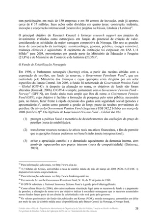 tem participações em mais de 150 empresas e em 80 centros de inovação, onde já aportou
cerca de € 37 milhões. Suas ações estão divididas em quatro áreas: construção, indústria,
inovação e cooperação internacional (desenvolve projetos na Rússia, Lituânia e Letônia)43.

O principal objetivo do Research Council é fornecer research support aos projetos de
investimento avaliados como estratégicos em função do potencial de criação de valor,
considerando as atividades de maior vantagem competitiva da Noruega. São sete as grandes
áreas de concentração da instituição: nanotecnologia, genoma, petróleo, energia renovável,
mudança climática e aqüicultura. O orçamento da instituição foi estipulado em US$ 1,11
bilhão44 para 2008, provenientes em grande parte do Ministério da Educação e Pesquisa
(21,8%) e do Ministério do Comércio e da Indústria (20,3%)45.

O Fundo de Estabilização Norueguês

Em 1990, o Parlamento norueguês (Storting) criou, a partir das receitas obtidas com a
exportação de petróleo, um fundo de reservas, o Government Petroleum Fund46, que era
controlado pelo Ministério das Finanças e cujas operações eram dirigidas por um setor
específico do Banco Central. Em 2006, o fundo foi renomeado de Government Pension Fund
– Global (GPF-G). A despeito da alteração no nome, os objetivos do fundo não foram
alterados (Gronvik, 2006). O GPF-G compõe, juntamente com o Government Pension Fund –
Norway47 (GPF-N), um fundo ainda mais amplo que lhes dá nome, o Government Pension
Fund (GPF), cujo objetivo é facilitar a formação de poupança pelo setor público, necessária
para, no futuro, fazer frente à rápida expansão dos gastos com seguridade social (pensões e
aposentadorias)48, assim como garantir a gestão de longo prazo da receitas provenientes do
petróleo. Os ativos do Government Pension Fund chegaram a US$ 382,2 bilhões em março de
2008 (Gráfico 2)49. Os objetivos do Government Pension Fund – Global são três:

       (1)    proteger a política fiscal e monetária de desdobramentos das oscilações do preço do
              petróleo (meta de estabilidade);

       (2)    transformar recursos naturais de ativos reais em ativos financeiros, a fim de permitir
              que as gerações futuras pudessem ser beneficiadas (meta intergeracional);

       (3)    evitar a apreciação cambial e o demasiado aquecimento da demanda interna, com
              possíveis repercussões nos preços internos (meta de competitividade) (Gutierrez,
              2005).



43
     Para informações adicionais, ver http://www.siva.no.
44
   5,7 bilhões de Krones, convertidos à taxa de câmbio média do mês de março de 2008 (NOK 5,13/US$ 1);
disponível em www.norges-bank.no.
45
     Para informações adicionais, ver http://www.forskningsradet.no.
46
     Por meio do Act on the Government Petroleum Fund, N. 36, de 22 de junho de 1990.
47
     O GPF-N substituiu o National Insurance Scheme Fund e é gerido pelo Folketrygdfondet.
48
  Como afirma Gronvik (2006), não existe nenhuma vinculação legal entre os recursos do fundo e o pagamento
de pensões; a alteração de nome teve por objetivo indicar à sociedade norueguesa que os recursos acumulados
nesses fundos fazem parte de um direito da coletividade e não será gasto pelo governo.
49
  Os valores patrimoniais do fundo são publicados em Krones (NOK), moeda norueguesa, convertidos em dólar
por meio da taxa de câmbio média anual disponibilizada pelo Banco Central da Noruega, o Norges Bank.

Estudos sobre o Pré-sal – Experiências Internacionais de Organização do Setor de Petróleo, Taxação no Brasil e no Mundo,   28
Perspectivas de Receitas Públicas da Exploração do Pré-sal e o Financiamento da Infra-estrutura
 