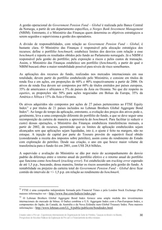 A gestão operacional do Government Pension Fund – Global é realizada pelo Banco Central
da Noruega, a partir de um departamento específico, o Norges Bank Investment Management
(NBIM). Entretanto, é o Ministério das Finanças quem determina os objetivos estratégicos a
serem seguidos e supervisiona a gestão dos operadores.

A divisão de responsabilidades, com relação ao Government Pension Fund – Global, é
bastante clara. O Ministério das Finanças é responsável pela alocação estratégica dos
recursos; define o portfólio benchmark; estabelece limites dos desvios com relação a esse
benchmark e reporta os resultados obtidos pelo fundo ao Parlamento norueguês. Já o NBIM é
responsável pela gestão do portfólio; pela exposição a riscos e pelos custos de transação.
Assim, o Ministério das Finanças estabelece um portfólio (benchmark), a partir do qual o
NBIM buscará obter a maior rentabilidade possível para níveis de risco semelhantes.

As aplicações dos recursos do fundo, realizadas nos mercados internacionais em sua
totalidade, devem partir do portfólio estabelecido pelo Ministério, e consiste em títulos de
renda fixa e em ações, em proporções de 60% e 40% respectivamente a partir de 2006. Os
ativos de renda fixa devem ser compostos por 60% de títulos emitidos por países europeus,
35% de americanos e africanos e 5% de países da Ásia ou Oceania. No que diz respeito às
equities, as proporções são 50% para ações negociadas em Bolsas da Europa, 35% da
América e África e 15% da Ásia e Oceania.

Os ativos adquiridos são compostos por ações de 27 países pertencentes ao FTSE Equity
Index51 e por títulos de 21 países incluídos no Lehman Brothers Global Aggregate Bond
Index52. Ao longo do tempo da aplicação, entretanto, a evolução dos preços dos ativos pode e,
geralmente, leva a uma composição diferente do portfólio do fundo, a que se deve seguir uma
recomposição da carteira de maneira a aproximá-la do benchmark. Para facilitar (e reduzir o
custo) dessas operações, o Ministério das Finanças estabeleceu transferências mensais, a
partir de 2002, de recursos, permitindo que os limites de aplicação estabelecidos sejam
alcançados sem que aplicações sejam liquidadas, isto é, o ajuste é feito na margem, não no
estoque. A injeção de capital por parte do Tesouro provém do superávit fiscal obtido
(considerando a receita dos impostos sobre petróleo), assim como do rendimento do Estado
com exploração do petróleo. Desde sua criação, o ano em que houve maior volume de
transferência para o fundo foi em 2001, com US$ 28,6 bilhões.

A supervisão e avaliação do Ministério se dão por meio do acompanhamento do desvio
padrão da diferença entre o retorno anual do portfólio efetivo e o retorno anual do portfólio
que funciona como benchmark (tracking error). Foi estabelecido um tracking error esperado
de até 1,5 p.p., buscando, dessa maneira, limitar os riscos assumidos pela gestão do fundo. A
rentabilidade ou prejuízo da carteira total do Government Pension Fund – Global deve ficar
contido do intervalo de +/- 1,5 p.p. em relação ao rendimento do benchmark.




51
  FTSE é uma companhia independente formada pelo Financial Times e pela London Stock Exchange (Para
maiores informações ver – http://www.ftse.com/Indices/index.jsp).
52
    O Lehman Brothers Global Aggregate Bond Index fornece uma ampla medida dos investimentos
internacionais do mercado de bônus. O Índice combina o U.S. Aggregate Index com o Pan-European Index, e
componentes do Japão, do Canadá, da Austrália e da Nova Zelândia num Global Treasury Index. Para maiores
informações – http://www.lehman.com/LL_S/public/publicsite/bondindex.html.

Estudos sobre o Pré-sal – Experiências Internacionais de Organização do Setor de Petróleo, Taxação no Brasil e no Mundo,   30
Perspectivas de Receitas Públicas da Exploração do Pré-sal e o Financiamento da Infra-estrutura
 