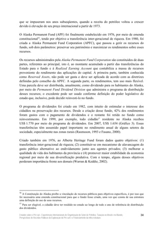que se impuseram nos anos subseqüentes, quando a receita do petróleo voltou a crescer
devido à elevação de seu preço internacional a partir de 1973.

O Alaska Permanent Fund (APF) foi finalmente estabelecido em 1976, por meio de emenda
constitucional56, tendo por objetivo a transferência inter-geracional de riqueza. Em 1980, foi
criada a Alaska Permanent Fund Corporation (APFC), que passou a gerir os recursos do
fundo, sob dois parâmetros: preservar seu patrimônio e maximizar os rendimentos sobre esses
recursos.

Os recursos administrados pela Alaska Permanent Fund Corporation são constituídos de duas
partes, referentes ao principal, isto é, ao montante acumulado a partir das transferências do
Estado para o fundo e à Realized Earning Account que contabiliza a massa de recursos
proveniente do rendimento das aplicações do capital. A primeira parte, também conhecida
como Reserved Assets, não pode ser gasta e deve ser aplicada de acordo com as diretrizes
definidas pelo conselho da APFC. A segunda parte, os rendimentos, tem uso mais flexível.
Uma parcela deve ser distribuída, anualmente, como dividendo para os habitantes do Alaska,
por meio do Permanent Fund Dividend Division que administra o programa de distribuição
desses recursos; o excedente pode ser usado conforme definição do poder legislativo do
estado que, inclusive, pode decidir reinvesti-lo no fundo.

O programa de dividendos foi criado em 1982, com intuito de estimular o interesse dos
cidadãos na preservação dos recursos. Desde a criação desse fundo, 42% dos rendimentos
foram gastos com o pagamento de dividendos e o restante foi retido no fundo como
reinvestimento. Em 1999, por exemplo, todo cidadão57 residente no Alaska recebeu
US$ 1.770 por meio do programa de dividendos. Em 2007, US$ 1.654 (Gráfico 3). Essas
transferências têm assumido papel importante no rendimento anual de alguns setores da
sociedade, especialmente nas zonas rurais (Rasmuson, 1993 e Fasano, 2000).

Criado também em 1976, ao Alberta Heritage Fund foram dados quatro objetivos: (1)
transferência inter-geracional de riqueza; (2) constituir-se em mecanismo de alavancagem do
gasto público alternativo ao endividamento junto aos agentes privados; (3) melhorar a
qualidade de vida dos habitantes da província e (4) promover maior estabilidade da economia
regional por meio de sua diversificação produtiva. Com o tempo, alguns desses objetivos
perderam importância frente aos demais (Warran & Keddie, 2002).




56
   A Constituição do Alaska proíbe a vinculação de recursos públicos para objetivos específicos, é por isso que
foi necessária uma emenda constitucional para que o fundo fosse criado, uma vez que consta de sua estrutura
uma definição do uso de seus recursos.
57
  Para ser elegível, o cidadão deve ter residido no estado ao longo de todo o ano de referência de distribuição
dos dividendos.

Estudos sobre o Pré-sal – Experiências Internacionais de Organização do Setor de Petróleo, Taxação no Brasil e no Mundo,   34
Perspectivas de Receitas Públicas da Exploração do Pré-sal e o Financiamento da Infra-estrutura
 