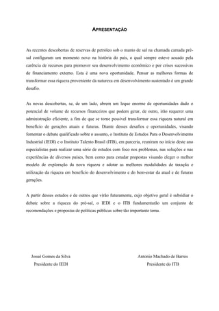 APRESENTAÇÃO


As recentes descobertas de reservas de petróleo sob o manto de sal na chamada camada pré-
sal configuram um momento novo na história do país, o qual sempre esteve acuado pela
carência de recursos para promover seu desenvolvimento econômico e por crises sucessivas
de financiamento externo. Esta é uma nova oportunidade. Pensar as melhores formas de
transformar essa riqueza proveniente da natureza em desenvolvimento sustentado é um grande
desafio.


As novas descobertas, se, de um lado, abrem um leque enorme de oportunidades dado o
potencial de volume de recursos financeiros que podem gerar, de outro, irão requerer uma
administração eficiente, a fim de que se torne possível transformar essa riqueza natural em
benefício de gerações atuais e futuras. Diante desses desafios e oportunidades, visando
fomentar o debate qualificado sobre o assunto, o Instituto de Estudos Para o Desenvolvimento
Industrial (IEDI) e o Instituto Talento Brasil (ITB), em parceria, reuniram no início deste ano
especialistas para realizar uma série de estudos com foco nos problemas, nas soluções e nas
experiências de diversos países, bem como para estudar propostas visando eleger o melhor
modelo de exploração da nova riqueza e adotar as melhores modalidades de taxação e
utilização da riqueza em benefício do desenvolvimento e do bem-estar da atual e de futuras
gerações.


A partir desses estudos e de outros que virão futuramente, cujo objetivo geral é subsidiar o
debate sobre a riqueza do pré-sal, o IEDI e o ITB fundamentarão um conjunto de
recomendações e propostas de políticas públicas sobre tão importante tema.




   Josué Gomes da Silva                                        Antonio Machado de Barros
    Presidente do IEDI                                              Presidente do ITB
 