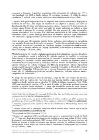 conseguia se financiar. O primeiro empréstimo entre províncias foi realizado em 1977 a
Newfoundland. Até 1982, o fundo realizou 33 operações, somando 1,9 bilhão de dólares
canadenses. A partir de então nenhum outro empréstimo dessa natureza foi concedido.

O objetivo da Capital Projects Division era ampliar o bem-estar socioeconômico da população
residente na província. Em função da natureza de seu objetivo, a eficácia das ações do
departamento não deveriam ser avaliada apenas por critérios financeiros. O financiamento dos
projetos dessa divisão deveria obter aprovação do órgão legislativo de Alberta e eram
considerados à margem do orçamento público. Uns dos projetos de maior envergadura
estavam vinculados à área de saúde. Em 1980 uma transferência de 300 milhões de dólares
canadenses criou a Alberta Heritage Foundation for Medical Research, cujos rendimentos
vêm financiando a pesquisa médica, assim como o treinamento de profissionais da área59.

Outros projetos em infra-estrutura também foram realizados, especialmente na agricultura,
com a criação de sistemas de irrigação e transporte. Também foram realizados investimentos
em terminais aeroviários e portuários, na criação de parques e reservas naturais (Kananaskis
Country Park e parques urbanos em Calgary e Edmonton) e em pesquisa e desenvolvimento
na área de energia60 (Warrack, 2008).

Alberta Investment Division foi criada para estimular a diversificação da economia de Alberta
e, por conseqüência, reduzir a influência do ciclo dos negócios do petróleo, por meio do
financiamento e da compra de participações em empresas e projetos (equity investments).
Suas operações estiveram voltadas especialmente para o conjunto de empresas públicas
canadenses (Crown corporations61), sendo que, entre os maiores investimentos, se incluem
aqueles realizados no Alberta Mortgage and Housing Corporation, Alberta Agricultural
Development Corporation, Alberta Municipal Financing Corporation e Alberta Government
Telephones62. O papel da AID permitiu que o governo financiasse suas empresas sem ter de
lançar mão de endividamento junto aos mercados financeiros, podendo inclusive socorrer
companhias em dificuldades63.

Ao longo dos sete primeiros anos de existência, cerca de 30% das receitas da província
obtidas a partir de recursos não-renováveis (em sua maioria, petróleo e gás natural) foram
alocados no fundo, além do aporte inicial de 1,5 bilhão de dólares canadenses. Entre 1984 e
1987 essa proporção se reduziu a 15%; a partir de então, em função da queda do preço do
petróleo, os aportes foram suspensos. O valor total transferido nesses dez anos chegou a
cerca de 12 bilhões de dólares canadenses ao todo. O rendimento dos investimentos realizados

Ontario Hydro Services Company foi renomeada de Hydro One Inc., uma holding que reúne outras cinco
empresas do setor (Ver http://www.hydroone.com/en/).
59
   O governo realizou mais um aporte de 200 milhões de dólares canadenses em 2006, a primeira das
transferência que devem somar 500 milhões de dólares canadenses em três anos (ver http://www.ahfmr.ab.ca).
60
  Atualmente, os projetos criados a partir da CPD não são contabilizados no Alberta Heritage Savings Trust
Fund (AHSTF).
61
     Para uma lista de todas as corporações, assim como para os relatórios anuais, consultar http://www.tbs-
sct.gc.ca/reports-rapports/cc-se/index-eng.asp.
62
     Foi privatizada em 1990, sob o nome de TELUS.
63
  Recursos sob a gestão da AID foram utilizados para socorrer o megaprojeto de Syncrude Oil Sands
em 1977, que anos depois demonstrou desempenho satisfatório, em grande medida devido à política
de preços elevados implementada pela OPEP nos anos 1980. Essa foi uma das poucas vezes que, sob
decisão do governo, o fundo foi utilizado para socorrer empresas em problemas financeiros. A
participação de 10% no projeto que custou à AID US$ 180 milhões foi vendido por US$ 352 milhões
em 1995 (Warrack, 2008).

Estudos sobre o Pré-sal – Experiências Internacionais de Organização do Setor de Petróleo, Taxação no Brasil e no Mundo,   36
Perspectivas de Receitas Públicas da Exploração do Pré-sal e o Financiamento da Infra-estrutura
 