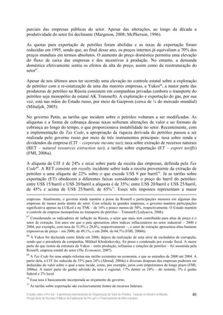 parciais das empresas públicas do setor. Apesar das alterações, ao longo da década a
produtividade do setor foi declinante (Margeson, 2008; McPherson, 1996).

As quotas para exportação de petróleo foram abolidas e as taxas de exportação foram
reduzidas em 1995, sendo que, ao final desse ano, os preços internos já equivaliam a 70% dos
preços mundiais em termos absolutos. O aumento do preço doméstico permitiu uma elevação
do fluxo de caixa das empresas e dos incentivos à produção. No entanto, a demanda
doméstica efetivamente sentiu os efeitos da alta do preço, assim como da reestruturação do
setor67.

Apesar de nos últimos anos ter ocorrido uma elevação no controle estatal sobre a exploração
de petróleo com a re-estatização de uma das maiores empresas, a Yukos68, a maior parte das
produtoras de petróleo na Rússia consistem em companhias privadas (embora o transporte do
petróleo seja monopólio da estatal AK Transneft). A exploração e exportação do gás, por sua
vez, está nas mãos do Estado russo, por meio da Gazprom (cerca de ¼ do mercado mundial)
(Mihaljek, 2005).

No governo Putin, as tarifas que incidem sobre o petróleo voltaram a ser modificadas. As
alíquotas e a forma de cobrança dessas taxas sofreram alterações de valor e no formato de
cobrança ao longo do tempo, o que proporcionava instabilidade no setor. Recentemente, com
a implementação do Tax Code, a apropriação da riqueza derivada do petróleo passou a ser
realizada pelo governo russo por meio de três instrumentos principais: taxa sobre renda e
dividendos da empresa (CIT – corporate income tax); taxa sobre extração de recursos naturais
(RET – natural resources extraction tax); e tarifas sobre exportação (ET – export tariffs)
(FMI, 2006a).

A alíquota da CIT é de 24% e recai sobre parte da receita das empresas, definida pela Tax
Code69. A RET consiste em royalty incidente sobre toda a receita proveniente da extração de
petróleo a uma alíquota de 22% sobre o que excede US$ 9 por barril70. Já as tarifas sobre
exportação (ET) obedecem a diferentes faixas considerando o preço do barril do petróleo:
entre US$ 15/barril e US$ 20/barril a alíquota é de 35%; entre US$ 20/barril e US$ 25/barril,
de 45% e acima de US$ 25/barril, de 65%71. Esses três impostos representam a maior

empresas. Atualmente, o governo ainda mantém a posse da Rosneft e participações menores em algumas das
empresas de menor porte dentro do setor. Com relação às grandes empresas, o governo mantém participações
significativa apenas na LUKoil e na TNK – de 16% e pouco menos de 50%, respectivamente. O Estado mantém
o controle da empresa monopolista no transporte do petróleo – Transneft (Ledyaeva, 2006).
67
   Considerando os indicadores de inflação na Rússia, o setor que mais tem contribuído para altas de preço é o
setor de extração. Em anos em que o país apresentou altos índices inflacionários no setor industrial – 2000 e
2004, por exemplo, com taxa de 31,9% e 28,8%, respectivamente –, o setor de extração apresentou altas bastante
expressivas de preço – em 2000, de 49,1%, e em 2004, de 64,7% (FMI, 2006b).
68
  A Yukos foi declarada como falida em 2006, depois da realização de uma série de escândalos de corrupção,
sendo que o presidente da companhia, Mikhail Khodorkovsky, foi preso e condenado por evasão fiscal. A maior
parte do que restou da estrutura da Yukos – entre produção, refinarias e estações de petróleo – foi assumida pela
Rosneft, empresa estatal do setor (The Economist, 2007).
69
  A Tax Code foi uma ampla reforma nas tarifas existentes na economia, e que se estendeu de 2000 até 2004. A
partir dela, a CIT foi reduzida de 35% para 24% (Ahrend, 2004a) e diversas despesas das empresas puderam ser
deduzidas do valor sobre o qual a taxa incide, como, por exemplo, juros com empréstimos de longo prazo (FMI,
2006a). A maior parte do ganho advindo da taxa é regional, 17% dentre os 24% – do restante, 5% é ganho
federal e 2% local.
70
     Essa taxa é basicamente incorporada ao orçamento do governo.
71
     As tarifas sobre exportação são exclusivamente fontes de recursos federais.

Estudos sobre o Pré-sal – Experiências Internacionais de Organização do Setor de Petróleo, Taxação no Brasil e no Mundo,   40
Perspectivas de Receitas Públicas da Exploração do Pré-sal e o Financiamento da Infra-estrutura
 