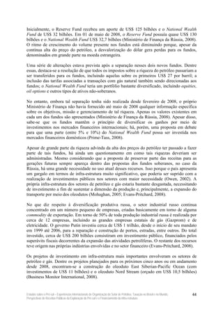 Inicialmente, o Reserve Fund recebeu um aporte de US$ 125 bilhões e o National Wealth
Fund de US$ 32 bilhões. Em 01 de maio de 2008, o Reserve Fund possuía quase US$ 130
bilhões e o National Wealth Fund US$ 32,7 bilhões (Ministério de Finança da Rússia, 2008).
O ritmo de crescimento do volume presente nos fundos está diminuindo porque, apesar da
contínua alta do preço do petróleo, a desvalorização do dólar gera perdas para os fundos,
denominados em grande parte na moeda estrangeira.

Uma série de alterações estava prevista após a separação nesses dois novos fundos. Dentre
essas, destaca-se a resolução de que todos os impostos sobre a riqueza do petróleo passariam a
ser transferidos para os fundos, incluindo aquelas sobre os primeiros US$ 27 por barril; a
inclusão das tarifas associadas a transações com gás natural também sendo direcionadas aos
fundos; o National Wealth Fund teria um portfólio bastante diversificado, incluindo equities,
oil options e outros tipos de ativos não-soberanos.

No entanto, embora tal separação tenha sido realizada desde fevereiro de 2008, o próprio
Ministério de Finança não havia fornecido até maio de 2008 qualquer informação específica
sobre os objetivos, missão e gerenciamento de tal riqueza. Apenas os valores existentes em
cada um dos fundos são apresentados (Ministério de Finança da Rússia, 2008). Apesar disso,
sabe-se que os fundos mantêm o princípio de diversificar os ganhos por meio de
investimentos nos mercados financeiros internacionais; há, porém, uma proposta em debate
para que uma parte (entre 5% e 10%) do National Wealth Fund possa ser investida nos
mercados financeiros domésticos (Prime-Tass, 2008).

Apesar de grande parte da riqueza advinda da alta dos preços do petróleo ter passado a fazer
parte de tais fundos, há ainda um questionamento em como tais riquezas deveriam ser
administradas. Mesmo considerando que a proposta de preservar parte das receitas para as
gerações futuras sempre apareça dentro das propostas dos fundos soberanos, no caso da
Rússia, há uma grande necessidade no uso atual desses recursos. Isso porque o país apresenta
um gargalo em termos de infra-estrutura muito significativo, que poderia ser suprido com a
realização de investimentos públicos nos setores com maior necessidade (Owen, 2002). A
própria infra-estrutura dos setores de petróleo e gás estaria bastante desgastada, necessitando
de investimento a fim de sustentar a dimensão da produção e, principalmente, a expansão do
transporte por meio dos oleodutos (Mohaghan, 2005; Evans-Pritchard, 2008).

No que diz respeito à diversificação produtiva russa, o setor industrial russo continua
concentrado em um número pequeno de empresas, criadas basicamente em torno de alguma
commodity de exportação. Em torno de 50% de toda produção industrial russa é realizada por
cerca de 12 empresas, incluindo as grandes empresas estatais de gás (Gazprom) e de
eletricidade. O governo Putin investiu cerca de US$ 1 trilhão, desde o início de seu mandato
em 1999 até 2006, para a reparação e construção de portos, estradas, entre outros. Do total
investido, cerca de US$ 200 bilhões consistiram em investimento público, financiados pelos
superávits fiscais decorrentes da expansão das atividades petrolíferas. O restante dos recursos
teve origem nas próprias indústrias envolvidas e no setor financeiro (Evans-Pritchard, 2008).

Os projetos de investimento em infra-estrutura mais importantes envolveram os setores de
petróleo e gás. Dentre os projetos planejados para os próximos cinco anos ou em andamento
desde 2008, encontram-se a construção do oleoduto East Siberian-Pacific Ocean (com
investimentos de US$ 11 bilhões) e o oleoduto Nord Stream (orçado em US$ 10,5 bilhões)
(Business Monitor International, 2008).


Estudos sobre o Pré-sal – Experiências Internacionais de Organização do Setor de Petróleo, Taxação no Brasil e no Mundo,   44
Perspectivas de Receitas Públicas da Exploração do Pré-sal e o Financiamento da Infra-estrutura
 