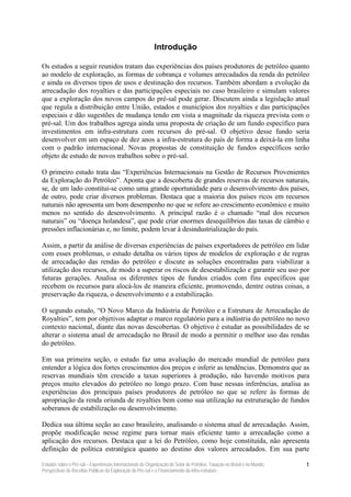 Introdução

Os estudos a seguir reunidos tratam das experiências dos países produtores de petróleo quanto
ao modelo de exploração, as formas de cobrança e volumes arrecadados da renda do petróleo
e ainda os diversos tipos de usos e destinação dos recursos. Também abordam a evolução da
arrecadação dos royalties e das participações especiais no caso brasileiro e simulam valores
que a exploração dos novos campos do pré-sal pode gerar. Discutem ainda a legislação atual
que regula a distribuição entre União, estados e municípios dos royalties e das participações
especiais e dão sugestões de mudança tendo em vista a magnitude da riqueza prevista com o
pré-sal. Um dos trabalhos agrega ainda uma proposta de criação de um fundo específico para
investimentos em infra-estrutura com recursos do pré-sal. O objetivo desse fundo seria
desenvolver em um espaço de dez anos a infra-estrutura do país de forma a deixá-la em linha
com o padrão internacional. Novas propostas de constituição de fundos específicos serão
objeto de estudo de novos trabalhos sobre o pré-sal.

O primeiro estudo trata das “Experiências Internacionais na Gestão de Recursos Provenientes
da Exploração do Petróleo”. Aponta que a descoberta de grandes reservas de recursos naturais,
se, de um lado constitui-se como uma grande oportunidade para o desenvolvimento dos países,
de outro, pode criar diversos problemas. Destaca que a maioria dos países ricos em recursos
naturais não apresenta um bom desempenho no que se refere ao crescimento econômico e muito
menos no sentido do desenvolvimento. A principal razão é o chamado “mal dos recursos
naturais” ou “doença holandesa”, que pode criar enormes desequilíbrios das taxas de câmbio e
pressões inflacionárias e, no limite, podem levar à desindustrialização do país.

Assim, a partir da análise de diversas experiências de países exportadores de petróleo em lidar
com esses problemas, o estudo detalha os vários tipos de modelos de exploração e de regras
de arrecadação das rendas do petróleo e discute as soluções encontradas para viabilizar a
utilização dos recursos, de modo a superar os riscos de desestabilização e garantir seu uso por
futuras gerações. Analisa os diferentes tipos de fundos criados com fins específicos que
recebem os recursos para alocá-los de maneira eficiente, promovendo, dentre outras coisas, a
preservação da riqueza, o desenvolvimento e a estabilização.

O segundo estudo, “O Novo Marco da Indústria de Petróleo e a Estrutura de Arrecadação de
Royalties”, tem por objetivos adaptar o marco regulatório para a indústria do petróleo no novo
contexto nacional, diante das novas descobertas. O objetivo é estudar as possibilidades de se
alterar o sistema atual de arrecadação no Brasil de modo a permitir o melhor uso das rendas
do petróleo.

Em sua primeira seção, o estudo faz uma avaliação do mercado mundial de petróleo para
entender a lógica dos fortes crescimentos dos preços e inferir as tendências. Demonstra que as
reservas mundiais têm crescido a taxas superiores à produção, não havendo motivos para
preços muito elevados do petróleo no longo prazo. Com base nessas inferências, analisa as
experiências dos principais países produtores de petróleo no que se refere às formas de
apropriação da renda oriunda de royalties bem como sua utilização na estruturação de fundos
soberanos de estabilização ou desenvolvimento.

Dedica sua última seção ao caso brasileiro, analisando o sistema atual de arrecadação. Assim,
propõe modificação nesse regime para tornar mais eficiente tanto a arrecadação como a
aplicação dos recursos. Destaca que a lei do Petróleo, como hoje constituída, não apresenta
definição de política estratégica quanto ao destino dos valores arrecadados. Em sua parte

Estudos sobre o Pré-sal – Experiências Internacionais de Organização do Setor de Petróleo, Taxação no Brasil e no Mundo,   1
Perspectivas de Receitas Públicas da Exploração do Pré-sal e o Financiamento da Infra-estrutura
 