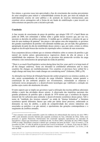 Em síntese, o governo russo tem aproveitado a fase de crescimento das receitas provenientes
do setor energético para reduzir a vulnerabilidade externa do país, por meio da redução do
endividamento externo do setor público e do acúmulo de reservas internacionais; para
constituir ativos estrangeiros sob a forma de um fundo de estabilização e para investir em
infra-estrutura em parceria com a iniciativa privada.


Conclusão

A fase recente de crescimento do preço do petróleo, que atingiu US$ 137 o barril Brent em
junho de 2008, tem estimulado o debate sobre a gestão desses recursos que, por sua vez,
ancoram as decisões de política econômica. À medida que se solidifica o consenso de que se
trata de uma mudança de patamar81 dos preços e não apenas uma alta temporária, os governos
dos grandes exportadores de petróleo vêm adotando medidas que, por um lado, lhes garantam a
apropriação de parte da alta da rentabilidade desses setores e que, por outro, evitem os efeitos
negativos da elevação brusca das receitas de exportação sobre o restante de suas economias.

Essa conjuntura deixou evidente que os sistemas tributários sobre os setores de petróleo e gás
natural em muitos países apresentavam-se regressivos diante da alta de preços e de
rentabilidade das empresas. Por essa razão os governos têm promovido revisões da carga
tributária e dos instrumentos de apropriação da renda do petróleo.

“There is so much fiscal/legislative action during these last few years and it is to keep track of
all the changes underway. Some are shrouded in confidential arbitrations and in many
countries the changes are multidimensional. Few countries or provinces have settled for a
single change and many have made changes are considering more” (Johnston, 2008: p.38).

As alterações nas formas de tributação buscam dar caráter progressivo ao sistema e podem, ou
não, serem acompanhadas de elevação da carga tributária. Ademais, tentam garantir a
constituição de um ambiente propício aos investimentos, estimulando as empresas a
realizarem novas prospecções e a desenvolverem tecnologias que viabilizem a extração em
jazidas cujos custos são atualmente elevados.

O outro aspecto que se impõe aos governos é qual a utilização das receitas públicas adicionais
obtidas a partir das atividades desses setores. A observação das trajetórias nacionais dos
grandes produtores de petróleo após a década de 1970 mostra que a existência da riqueza
mineral não foi suficiente para estimular o desenvolvimento econômico desses países. Sob o
nome de “maldição dos recursos naturais” ou ainda de “doença holandesa” a literatura
econômica aponta diferentes fatores que estão por detrás desse processo, enfatizando as
distorções na taxa de câmbio, a perda de competitividade dos setores industriais não
associados ao petróleo e ao gás natural, o oportunismo das gerações contemporâneas e o
surgimento de conflitos armados.

81
  Esse consenso vem sendo construído a partir de evidências de sobreavaliação das reservas nos anos 1980 e
1990 e pela demanda crescente liderada pela expansão econômica da Ásia, sobretudo da China. Sobre esses
processos os agentes financeiros internacionais têm construído operações especulativas nos mercados de
mercadorias e futuros que intensificam a tendência de alta. Ver Rose (2001), Alexander & Lohr (1998) e Harper
(1999) ou então “Petrolíferas começam a admitir que a produção esta perto do limite”, Valor Econômico, 27 de
novembro de 2007; “L’offre de pétrole ne parvient pas à suivre la demande”, Le Monde, 24 de maio de 2008; e
“La crainte d’une pénurie durable et généralisée commence à hanter les marchés pétrolier”, Les Echos, 23 de
maio de 2008.

Estudos sobre o Pré-sal – Experiências Internacionais de Organização do Setor de Petróleo, Taxação no Brasil e no Mundo,   46
Perspectivas de Receitas Públicas da Exploração do Pré-sal e o Financiamento da Infra-estrutura
 