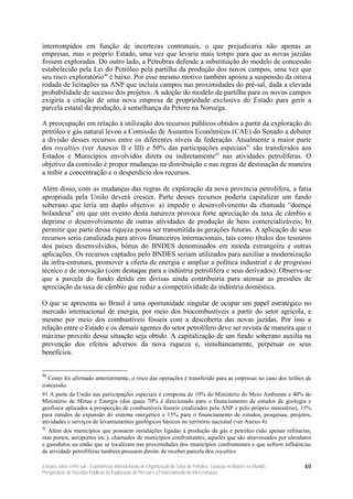 interrompidos em função de incertezas contratuais, o que prejudicaria não apenas as
empresas, mas o próprio Estado, uma vez que levaria mais tempo para que as novas jazidas
fossem exploradas. Do outro lado, a Petrobras defende a substituição do modelo de concessão
estabelecido pela Lei do Petróleo pela partilha da produção dos novos campos, uma vez que
seu risco exploratório90 é baixo. Por esse mesmo motivo também apoiou a suspensão da oitava
rodada de licitações na ANP que incluía campos nas proximidades do pré-sal, dada a elevada
probabilidade de sucesso dos projetos. A adoção do modelo de partilha para os novos campos
exigiria a criação de uma nova empresa de propriedade exclusiva do Estado para gerir a
parcela estatal da produção, à semelhança da Petoro na Noruega.

A preocupação em relação à utilização dos recursos públicos obtidos a partir da exploração do
petróleo e gás natural levou a Comissão de Assuntos Econômicos (CAE) do Senado a debater
a divisão desses recursos entre os diferentes níveis da federação. Atualmente a maior parte
dos royalties (ver Anexos II e III) e 50% das participações especiais91 são transferidos aos
Estados e Municípios envolvidos direta ou indiretamente92 nas atividades petrolíferas. O
objetivo da comissão é propor mudanças na distribuição e nas regras de destinação de maneira
a inibir a concentração e o desperdício dos recursos.

Além disso, com as mudanças das regras de exploração da nova província petrolífera, a fatia
apropriada pela União deverá crescer. Parte desses recursos poderia capitalizar um fundo
soberano que teria um duplo objetivo: a) impedir o desenvolvimento da chamada “doença
holandesa” em que um evento desta natureza provoca forte apreciação da taxa de câmbio e
deprime o desenvolvimento de outras atividades de produção de bens comercializáveis; b)
permitir que parte dessa riqueza possa ser transmitida às gerações futuras. A aplicação de seus
recursos seria canalizada para ativos financeiros internacionais, tais como títulos dos tesouros
dos países desenvolvidos, bônus do BNDES denominados em moeda estrangeira e outras
aplicações. Os recursos captados pelo BNDES seriam utilizados para auxiliar a modernização
da infra-estrutura, promover a oferta de energia e ampliar a política industrial e de progresso
técnico e de inovação (com destaque para a indústria petrolífera e seus derivados). Observa-se
que a parcela do fundo detida em divisas ainda contribuiria para atenuar as pressões de
apreciação da taxa de câmbio que reduz a competitividade da indústria doméstica.

O que se apresenta ao Brasil é uma oportunidade singular de ocupar um papel estratégico no
mercado internacional de energia, por meio dos biocombustíveis a partir do setor agrícola, e
mesmo por meio dos combustíveis fósseis com a descoberta das novas jazidas. Por isso a
relação entre o Estado e os demais agentes do setor petrolífero deve ser revista de maneira que o
máximo proveito dessa situação seja obtido. A capitalização de um fundo soberano auxilia na
prevenção dos efeitos adversos da nova riqueza e, simultaneamente, perpetuar os seus
benefícios.


90
  Como foi afirmado anteriormente, o risco das operações é transferido para as empresas no caso dos leilões de
concessão.
91 A parte da União nas participações especiais é composta de 10% do Ministério do Meio Ambiente e 40% do
Ministério de Minas e Energia (dos quais 70% é direcionado para o financiamento de estudos de geologia e
geofísica aplicados à prospecção de combustíveis fosseis (realizados pela ANP e pelo próprio ministério), 15%
para estudos de expansão do sistema energético e 15% para o financiamento de estudos, pesquisas, projetos,
atividades e serviços de levantamentos geológicos básicos no território nacional (ver Anexo 4).
92
   Além dos municípios que possuem instalações ligadas à produção de gás e petróleo (não apenas refinarias,
mas portos, aeroportos etc.), chamados de municípios confrontantes, aqueles que são atravessados por oleodutos
e gasodutos ou então que se localizam nas proximidades dos municípios confrontantes e que sofrem influências
da atividade petrolíferas também possuem direito de receber parcela dos royalties.

Estudos sobre o Pré-sal – Experiências Internacionais de Organização do Setor de Petróleo, Taxação no Brasil e no Mundo,   49
Perspectivas de Receitas Públicas da Exploração do Pré-sal e o Financiamento da Infra-estrutura
 