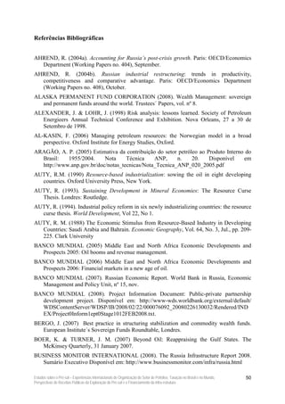 Referências Bibliográficas


AHREND, R. (2004a). Accounting for Russia’s post-crisis growth. Paris: OECD/Economics
  Department (Working Papers no. 404), September.
AHREND, R. (2004b). Russian industrial restructuring: trends in productivity,
  competitiveness and comparative advantage. Paris: OECD/Economics Department
  (Working Papers no. 408), October.
ALASKA PERMANENT FUND CORPORATION (2008). Wealth Management: sovereign
  and permanent funds around the world. Trustees´ Papers, vol. nº 8.
ALEXANDER, J. & LOHR, J. (1998) Risk analysis: lessons learned. Society of Petroleum
   Energieers Annual Technical Conference and Exhibition. Nova Orleans, 27 a 30 de
   Setembro de 1998.
AL-KASIN, F. (2006) Managing petroleum resources: the Norwegian model in a broad
   perspective. Oxford Institute for Energy Studies, Oxford.
ARAGÃO, A. P. (2005) Estimativa da contribuição do setor petróleo ao Produto Interno do
  Brasil:   1955/2004.     Nota     Técnica    ANP,     n.     20.    Disponível    em
  http://www.anp.gov.br/doc/notas_tecnicas/Nota_Tecnica_ANP_020_2005.pdf
AUTY, R.M. (1990) Resource-based industrialization: sowing the oil in eight developing
  countries. Oxford University Press, New York.
AUTY, R. (1993). Sustaining Development in Mineral Economies: The Resource Curse
  Thesis. Londres: Routledge.
AUTY, R. (1994). Industrial policy reform in six newly industrializing countries: the resource
  curse thesis. World Development, Vol 22, No 1.
AUTY, R. M. (1988) The Economic Stimulus from Resource-Based Industry in Developing
  Countries: Saudi Arabia and Bahrain. Economic Geography, Vol. 64, No. 3, Jul., pp. 209-
  225. Clark University
BANCO MUNDIAL (2005) Middle East and North Africa Economic Developments and
  Prospects 2005: Oil booms and revenue management.
BANCO MUNDIAL (2006) Middle East and North Africa Economic Developments and
  Prospects 2006: Financial markets in a new age of oil.
BANCO MUNDIAL (2007). Russian Economic Report. World Bank in Russia, Economic
  Management and Policy Unit, nº 15, nov.
BANCO MUNDIAL (2008). Project Information Document: Public-private partnership
  development project. Disponível em: http://www-wds.worldbank.org/external/default/
  WDSContentServer/WDSP/IB/2008/02/22/000076092_20080226130032/Rendered/IND
  EX/Project0Inform1ept0Stage1012FEB2008.txt.
BERGO, J. (2007) Best practice in structuring stabilization and commodity wealth funds.
   European Institute´s Sovereign Funds Roundtable, Londres.
BOER, K. & TURNER, J. M. (2007) Beyond Oil: Reappraising the Gulf States. The
  McKinsey Quarterly, 31 January 2007.
BUSINESS MONITOR INTERNATIONAL (2008). The Russia Infrastructure Report 2008.
  Sumário Executivo Disponível em: http://www.businessmonitor.com/infra/russia.html

Estudos sobre o Pré-sal – Experiências Internacionais de Organização do Setor de Petróleo, Taxação no Brasil e no Mundo,   50
Perspectivas de Receitas Públicas da Exploração do Pré-sal e o Financiamento da Infra-estrutura
 