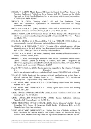 BARGER, T. C. (1972) Middle Eastern Oil Since the Second World War. Annals of the
  American Academy of Political and Social Science, Vol. 401, America and the Middle
  East, mai, pp. 31-44. Sage Publications, inc. in association with the American Academy
  of Political and Social Science.
BERMAN, M. (2006) Changing Alaska's Oil and Gas Production Taxes:
   Issues and Consequences. Apresentação ao International Association for Energy
   Economics, 20 de abril.
BRESSER-PEREIRA, L. C. (2008) The Dutch Disease and its neutralization: a Ricardian
   approach. Revista de Economia Política, v. 28, n. 1, São Paulo, jan-mar.
BRITISH PETROLEUM. BP Statistical Review of World Energy 2007. Disponível em:
   http://www.bp.com/productlanding.do?categoryId=6848&contentId=7033471. Acesso
   em: 02 abr. 2008.
CAGNIN, R.; CINTRA, M. A. M.; ALMEIDA, J. S. G. e FARHI, M. (2008) O debate em
  torno dos fundos cambiais. Campinas: Instituto de Economia (mimeo).
CHATELUS, M. & SCHEMEIL, Y. (1984). Towards a New political economy of State
  Industrialization in the Arab Middle East. International Journal of Middle East Studies,
  Vol. 16, No. 2, May, pp. 251-265. Cambridge University Press.
CORDEN. W.M. & NEARY, J.P. (1982). Booming sector and Dutch disease economics: a
  survey. Economic Journal, Vol.92.
ERIKSEN, T. (2006) The Norwegian petroleum sector and the Government Pension Fund –
   Global, Secretary General of Ministry of Finance, June 2006. Disponível em
   http://www.regjeringen.no/upload/FIN/Statens%20pensjonsfond/The_Norwegian_Petrole
   um_Sector_te.pdf. Acesso em 10 de junho de 2007.
EVANS-PRITCHARD, A. (2008). Russian economy succumbs to the oil curse. Telegraph,
  fev.                                Disponível                               em:
  http://www.telegraph.co.uk/money/main.jhtml?xml=/money/2008/02/04/ccview104.xml
FASANO, U. (2000) Review of the experience with oil stabilization and savings funds in
   selected countries. IMF Working Paper, n. 112. Washington, D.C.: International
   Monetary Fund. Disponível em – http://www.imf.org.
FUNDO MONETARIO INTERNACIONAL (2005a) Norway: select issues. IMF Country
   Report n. 05/197, jun.
FUNDO MONETARIO INTERNACIONAL (2005b) Algeria: select issues. IMF Country
   Report n. 05/52, fev.
FUNDO MONETARIO INTERNACIONAL (2006a). Russian Federation: Select Issues. IMF
   Country Report No. 06/430, dez.
FUNDO MONETARIO INTERNACIONAL (2006b). Russian Federation: Statistical
   Appendix. IMF Country Report No. 06/431, dez.
FUNDO MONETARIO INTERNACIONAL (2007). Global Financial Stability Report,
   September 2007, Annex 1,2. Sovereign Wealth Funds. Washington, D.C., p.45-51.
   Disponível em – http://www.imf.org.
FUNDO MONETARIO INTERNACIONAL (2008a). The Role of Policies to Foster Oil
   Sector Investment in a Global Context. 11th Energy Forum/ 3rd International Energy
   Business Forum. Disponível em: http://www.imf.org/external/np/speeches/2008/042108.htm


Estudos sobre o Pré-sal – Experiências Internacionais de Organização do Setor de Petróleo, Taxação no Brasil e no Mundo,   51
Perspectivas de Receitas Públicas da Exploração do Pré-sal e o Financiamento da Infra-estrutura
 