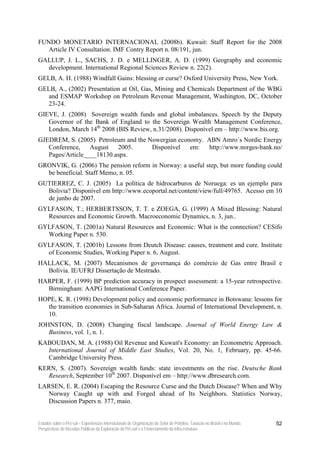 FUNDO MONETARIO INTERNACIONAL (2008b). Kuwait: Staff Report for the 2008
   Article IV Consultation. IMF Contry Report n. 08/191, jun.
GALLUP, J. L., SACHS, J. D. e MELLINGER, A. D. (1999) Geography and economic
  development. International Regional Sciences Review n. 22(2).
GELB, A. H. (1988) Windfall Gains: blessing or curse? Oxford University Press, New York.
GELB, A., (2002) Presentation at Oil, Gas, Mining and Chemicals Department of the WBG
   and ESMAP Workshop on Petroleum Revenue Management, Washington, DC, October
   23-24.
GIEVE, J. (2008) Sovereign wealth funds and global imbalances. Speech by the Deputy
   Governor of the Bank of England to the Sovereign Wealth Management Conference,
   London, March 14th 2008 (BIS Review, n.31/2008). Disponível em – http://www.bis.org.
GJEDREM, S. (2005) Petroleum and the Nowergian economy. ABN Amro´s Nordic Energy
   Conference, August 2005.           Disponível em: http://www.norges-bank.no/
   Pages/Article____18130.aspx.
GRONVIK, G. (2006) The pension reform in Norway: a useful step, but more funding could
  be beneficial. Staff Memo, n. 05.
GUTIERREZ, C. J. (2005) La política de hidrocarburos de Noruega: es un ejemplo para
  Bolivia? Disponível em http://www.ecoportal.net/content/view/full/49765. Acesso em 10
  de junho de 2007.
GYLFASON, T.; HERBERTSSON, T. T. e ZOEGA, G. (1999) A Mixed Blessing: Natural
  Resources and Economic Growth. Macroeconomic Dynamics, n. 3, jun..
GYLFASON, T. (2001a) Natural Resources and Economic: What is the connection? CESifo
  Working Paper n. 530.
GYLFASON, T. (2001b) Lessons from Deutch Disease: causes, treatment and cure. Institute
  of Economic Studies, Working Paper n. 6, August.
HALLACK, M. (2007) Mecanismos de governança do comércio de Gas entre Brasil e
  Bolívia. IE/UFRJ Dissertação de Mestrado.
HARPER, F. (1999) BP prediction accuracy in prospect assessment: a 15-year retrospective.
  Birmingham: AAPG International Conference Paper.
HOPE, K. R. (1998) Development policy and economic performance in Botswana: lessons for
  the transition economies in Sub-Saharan Africa. Journal of International Development, n.
  10.
JOHNSTON, D. (2008) Changing fiscal landscape. Journal of World Energy Law &
   Business, vol. 1, n. 1.
KABOUDAN, M. A. (1988) Oil Revenue and Kuwait's Economy: an Econometric Approach.
  International Journal of Middle East Studies, Vol. 20, No. 1, February, pp. 45-66.
  Cambridge University Press.
KERN, S. (2007). Sovereign wealth funds: state investments on the rise. Deutsche Bank
  Research, September 10th 2007. Disponível em – http://www.dbresearch.com.
LARSEN, E. R. (2004) Escaping the Resource Curse and the Dutch Disease? When and Why
  Norway Caught up with and Forged ahead of Its Neighbors. Statistics Norway,
  Discussion Papers n. 377, maio.


Estudos sobre o Pré-sal – Experiências Internacionais de Organização do Setor de Petróleo, Taxação no Brasil e no Mundo,   52
Perspectivas de Receitas Públicas da Exploração do Pré-sal e o Financiamento da Infra-estrutura
 