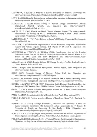 LEDYAEVA, S. (2006) Oil Industry in Russia. University of Joensuu. Disponível em:
   http://www.joensuu.fi/taloustieteet/ktt/kurssit/EconTran-2006/Lecture5_p2.pdf
LOVE, R. (1994) Drought, Dutch disease and controlled transition in Botswana agriculture.
  Journal of southern African Studies, v. 20, n. 1.
MARGESON, J. (2008) Russia: Survey of Russian Energy Infrastructure. Article:
  International Analyst Network, jan. Disponível em: http://www.analyst-
  network.com/article.php?art_id=1634.
McKINLEY, T. (2005) Why is ‘the Dutch Disease’ always a disease? The macroeconomic
  consequences of scaling up ODA. International Poverty Center, United Nations
  Development Programme, Working Paper n. 10, nov.
McPHERSON, C. P. (1996) Policy Reform in Russia’s Oil Sector. Finance & Development,
   Banco Mundial, jun.
MIHALJEK, D. (2005) Local Complications of Global Economic Integration: privatisation
   receipts and volatile export earnings. BIS Papers nº 23, part 5. Disponível em:
   http://www.bis.org/publ/bppdf/bispap23d.pdf
MINISTERIO de FINANCA da RUSSIA (2008). Stabilization fund of the Russian
   Federation: Funds flow on the Federal Treasury's account in the Bank of Russia in US
   dollars in 2005, 2006 and 2007. Disponível em: http://www1.minfin.ru/en/
   nationalwealthfund/statistics/amount/index.php?id4=5830
MONAGHAN, A. (2005) Russian Oil and EU Energy Security. Conflict Studies Research
  Centre, Russian Series, 05/65, nov.
NBIM – Norges Bank Investment Management. Annual Report, 2006. Disponível em
   http://www.norges-bank.no.
OCDE (2007) Economic Survey of Norway. Policy Brief, jan. Disponível em
  http://www.oecd.org/dataoecd/52/55/38001508.pdf)
OCDE (2006). Economic Survey of the Russian Federation 2006. Chapter 2: Ensuring sound
  macroeconomic management. Disponível em: http://www.oecd.org/eco/surveys/russia.
OOMES, N. & KALCHEVA, K. (2007) Diagnosing Dutch Disease: Does Russia Have the
  Symptoms? IMF Working Paper, Middle East and Central Asia Department, n.102, abr.
OWEN, D. (2002) Russia: Revenue Management without an Oil Fund. Fundo Monetário
  Internacional, Washington DC, out.
PARK, J. J. (2007) Presentation to Alberta Royalty Review Panel. 14 de maio de 2007.
PARRA, F. (2005) Oil Politics: a modern History of Petroleum. Nova York: Tauris & Co.
   Ltd.
PEREIRA, E. A. (2007) “Doença Holandesa”, “Maldição dos Recursos” e Falha no
   Desenvolvimento Econômico: Há Indicações? Artigo apresentado no 4° Fórum de
   Economia da Escola de Economia de São Paulo – FGV (Disponível em
   http://www.eesp.fgv.br/preview/papers/Edgard_Pereira.pdf).
POSTALI, F. A. S. (2002) Relações entre governo e investidores na indústria do petróleo no
   Brasil: algumas considerações. Revista do BNDES, v. 9, n. 17, Rio de Janeiro, junho.
PRIME-TASS (2008) Kudrin sees 5-10% of National Welfare Fund invested in Russian mkts.
   Disponível em: http://www.prime-tass.com/news/show.asp?topicid=68&id=436521


Estudos sobre o Pré-sal – Experiências Internacionais de Organização do Setor de Petróleo, Taxação no Brasil e no Mundo,   53
Perspectivas de Receitas Públicas da Exploração do Pré-sal e o Financiamento da Infra-estrutura
 