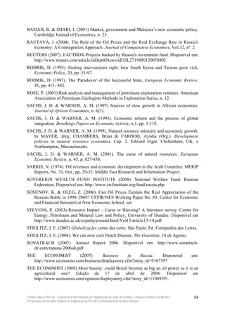 RASIAH, R. & SHARI, I. (2001) Market, government and Malaysia’s new economic policy.
  Cambridge Journal of Economics, n. 25.
RAUTAVA, J. (2004). The Role of the Oil Prices and the Real Exchange Rate in Russia's
  Economy: A Cointegration Approach. Journal of Comparative Economics, Vol.32, nº. 2.
REUTERS (2007). FACTBOX-Projects backed by Russia's investment fund. Disponível em:
   http://www.reuters.com/article/inDepthNews/idUSL2719450120070402
RODRIK, D. (1995). Getting interventions right: how South Korea and Taiwan grew rich,
  Economic Policy, 20, pp. 53-97.
RODRIK, D. (1997). The 'Paradoxes' of the Successful State, European Economic Review,
  41, pp. 411- 442.
ROSE, P. (2001) Risk analysis and management of petroleum exploration ventures. American
  Association of Petroleum Geologists Methods in Exploration Series, n. 12.
SACHS, J. D. & WARNER, A. M. (1997) Sources of slow growth in African economies.
   Journal of African Economies, n. 6(3).
SACHS, J. D. & WARNER, A. M. (1995). Economic reform and the process of global
   integration. Brookings Papers on Economic Activity, n.1, pp. 1-118.
SACHS, J. D. & WARNER, A. M. (1999). Natural resource intensity and economic growth.
   In MAYER, Jörg; CHAMBERS, Brian & FAROOQ, Ayisha (Org.). Development
   policies in natural resource economies, Cap. 2. Edward Elgar, Cheltenham, UK, e
   Northampton, Massachusetts.
SACHS, J. D. & WARNER, A. M. (2001). The curse of natural resources. European
   Economic Review, n. 45, p. 827-838.
SARKIS, N. (1974). Oil revenues and economic development in the Arab Countries. MERIP
   Reports, No. 31, Oct., pp. 29-32. Middle East Research and Information Project.
SOVEREIGN WEALTH FUND INSTITUTE (2008). National Welfare Fund: Russian
   Federation. Disponível em: http://www.swfinstitute.org/fund/russia.php
SOSUNOV, K. & OLEG, Z. (2006). Can Oil Prices Explain the Real Appreciation of the
   Russian Ruble in 1998–2005? CEFIR/NES Working Paper No. 83, Center for Economic
   and Financial Research at New Economic School, set.
STEVENS, P. (2003) Resource Impact – Curse or Blessing? A literature survey. Centre for
   Energy, Petroleum and Mineral Law and Policy, University of Dundee. Disponivel em
   http://www.dundee.ac.uk/cepmlp/journal/html/Vol13/article13-14.pdf.
STIGLITZ, J. E. (2007) Globalização: como dar certo. São Paulo: Ed. Companhia das Letras.
STIGLITZ, J. E. (2004). We can now cure Dutch Disease. The Guardian, 18 de Agosto.
SONATRACH (2007). Annual Report 2006. Disponível em: http://www.sonatrach-
   dz.com/rapanu-2006uk.pdf
THE       ECONOMIST       (2007).    Business      in     Russia.   Disponível                                             em:
   http://www.economist.com/business/displaystory.cfm?story_id=9167397
THE ECONOMIST (2008) More bounty: could Brazil become as big an oil power as it is an
   agricultural one? Edição de 17 de abril de 2008. Disponível em
   http://www.economist.com/opinion/displaystory.cfm?story_id=11049391.



Estudos sobre o Pré-sal – Experiências Internacionais de Organização do Setor de Petróleo, Taxação no Brasil e no Mundo,    54
Perspectivas de Receitas Públicas da Exploração do Pré-sal e o Financiamento da Infra-estrutura
 