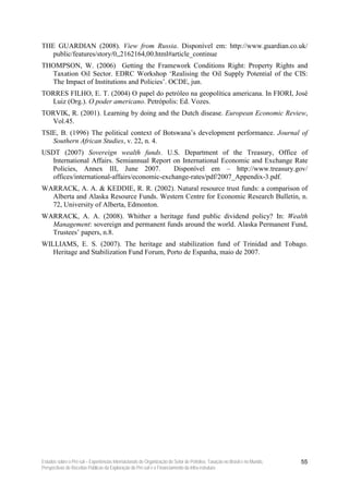 THE GUARDIAN (2008). View from Russia. Disponível em: http://www.guardian.co.uk/
   public/features/story/0,,2162164,00.html#article_continue
THOMPSON, W. (2006) Getting the Framework Conditions Right: Property Rights and
  Taxation Oil Sector. EDRC Workshop ‘Realising the Oil Supply Potential of the CIS:
  The Impact of Institutions and Policies’. OCDE, jun.
TORRES FILHO, E. T. (2004) O papel do petróleo na geopolítica americana. In FIORI, José
  Luiz (Org.). O poder americano. Petrópolis: Ed. Vozes.
TORVIK, R. (2001). Learning by doing and the Dutch disease. European Economic Review,
  Vol.45.
TSIE, B. (1996) The political context of Botswana’s development performance. Journal of
   Southern African Studies, v. 22, n. 4.
USDT (2007) Sovereign wealth funds. U.S. Department of the Treasury, Office of
   International Affairs. Semiannual Report on International Economic and Exchange Rate
   Policies, Annex III, June 2007.            Disponível em – http://www.treasury.gov/
   offices/international-affairs/economic-exchange-rates/pdf/2007_Appendix-3.pdf.
WARRACK, A. A. & KEDDIE, R. R. (2002). Natural resource trust funds: a comparison of
  Alberta and Alaska Resource Funds. Western Centre for Economic Research Bulletin, n.
  72, University of Alberta, Edmonton.
WARRACK, A. A. (2008). Whither a heritage fund public dividend policy? In: Wealth
  Management: sovereign and permanent funds around the world. Alaska Permanent Fund,
  Trustees’ papers, n.8.
WILLIAMS, E. S. (2007). The heritage and stabilization fund of Trinidad and Tobago.
   Heritage and Stabilization Fund Forum, Porto de Espanha, maio de 2007.




Estudos sobre o Pré-sal – Experiências Internacionais de Organização do Setor de Petróleo, Taxação no Brasil e no Mundo,   55
Perspectivas de Receitas Públicas da Exploração do Pré-sal e o Financiamento da Infra-estrutura
 