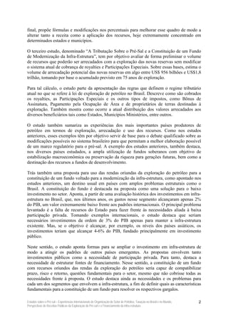 final, propõe fórmulas e modificações nos percentuais para melhorar esse quadro de modo a
alterar tanto a receita como a aplicação dos recursos, hoje extremamente concentrado em
determinados estados e municípios.

O terceiro estudo, denominado “A Tributação Sobre o Pré-Sal e a Constituição de um Fundo
de Modernização da Infra-Estrutura”, tem por objetivo avaliar de forma preliminar o volume
de recursos que poderão ser arrecadados com a exploração das novas reservas sem modificar
o sistema atual de cobrança de royalties e Participações Especiais. Sobre essas bases, estima o
volume de arrecadação potencial das novas reservas em algo entre US$ 956 bilhões e US$1,8
trilhão, tomando por base o acumulado previsto em 75 anos de exploração.

Para tal cálculo, o estudo parte da apresentação das regras que definem o regime tributário
atual no que se refere à lei de exploração de petróleo no Brasil. Descreve como são cobrados
os royalties, as Participações Especiais e os outros tipos de impostos, como Bônus de
Assinatura, Pagamento pela Ocupação de Área e de proprietários de terras destinadas à
exploração. Também mostra como ocorre a atual distribuição dos valores arrecadados aos
diversos beneficiários tais como Estados, Municípios Ministérios, entre outros.

O estudo também sumariza as experiências dos mais importantes países produtores de
petróleo em termos de exploração, arrecadação e uso dos recursos. Como nos estudos
anteriores, esses exemplos têm por objetivo servir de base para o debate qualificado sobre as
modificações possíveis no sistema brasileiro para que permitam a melhor elaboração possível
de um marco regulatório para o pré-sal. A exemplo dos estudos anteriores, também destaca,
nos diversos países estudados, a ampla utilização de fundos soberanos com objetivo de
estabilização macroeconômica ou preservação da riqueza para gerações futuras, bem como a
destinação dos recursos a fundos de desenvolvimento.

Trás também uma proposta para uso das rendas oriundas da exploração do petróleo para a
constituição de um fundo voltado para a modernização da infra-estrutura, como apontado nos
estudos anteriores, um destino usual em países com amplos problemas estruturais como o
Brasil. A constituição do fundo é destacada na proposta como uma solução para o baixo
investimento no setor. Aponta, a partir de uma avaliação histórica dos investimentos em infra-
estrutura no Brasil, que, nos últimos anos, os gastos nesse segmento alcançaram apenas 2%
do PIB, um valor extremamente baixo frente aos padrões internacionais. O principal problema
levantado é a falta de recursos do Estado para fazer frente às necessidades aliada à baixa
participação privada. Tomando exemplos internacionais, o estudo destaca que seriam
necessários investimentos da ordem de 3% do PIB apenas para manter a infra-estrutura
existente. Mas, se o objetivo é alcançar, por exemplo, os níveis dos países asiáticos, os
investimentos teriam que alcançar 4-6% do PIB, fundado principalmente em investimento
público.

Neste sentido, o estudo aponta formas para se ampliar o investimento em infra-estrutura de
modo a atingir os padrões de outros países emergentes. As propostas envolvem tanto
investimentos públicos como a necessidade de participação privada. Para tanto, destaca a
necessidade de estruturar fontes de financiamento. Nesse sentido, a constituição de um fundo
com recursos oriundos das rendas da exploração do petróleo seria capaz de compatibilizar
prazo, risco e retorno, questões fundamentais para o setor, mesmo que não cobrisse todas as
necessidades frente à proposta. O estudo destaca ainda as necessidades e os problemas para
cada um dos segmentos que envolvem a infra-estrutura, a fim de definir quais as características
fundamentais para a constituição de um fundo para resolver os respectivos gargalos.

Estudos sobre o Pré-sal – Experiências Internacionais de Organização do Setor de Petróleo, Taxação no Brasil e no Mundo,   2
Perspectivas de Receitas Públicas da Exploração do Pré-sal e o Financiamento da Infra-estrutura
 