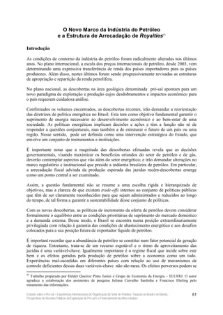 O Novo Marco da Indústria do Petróleo
                          e a Estrutura de Arrecadação de Royalties93

Introdução

As condições de contorno da indústria do petróleo foram radicalmente alteradas nos últimos
anos. No plano internacional, a escala dos preços internacionais de petróleo, desde 2003, vem
determinando uma expressiva transferência de renda dos países importadores para os países
produtores. Além disso, nestes últimos foram sendo progressivamente revisadas as estruturas
de apropriação e repartição da renda petrolífera.

No plano nacional, as descobertas na área geológica denominada pré-sal apontam para um
novo paradigma de exploração e produção cujos desdobramentos e impactos econômico para
o país requerem cuidadosa análise.

Confirmados os volumes encontrados, as descobertas recentes, irão demandar a reorientação
das diretrizes de política energética no Brasil. Esta tem como objetivo fundamental garantir o
suprimento de energia necessário ao desenvolvimento econômico e ao bem-estar de uma
sociedade. As políticas energéticas implicam decisões e ações e têm a função não só de
responder a questões conjunturais, mas também a de estruturar o futuro de um país ou uma
região. Nesse sentido, pode ser definida como uma intervenção estratégica do Estado, que
envolve um conjunto de instrumentos e instituições.

É importante notar que a magnitude das descobertas efetuadas revela que as decisões
governamentais, visando maximizar os benefícios oriundos do setor de petróleo e de gás,
deverão contemplar aspectos que vão além do setor energético; e irão demandar alterações no
marco regulatório e institucional que preside a indústria brasileira de petróleo. Em particular,
a arrecadação fiscal advinda da produção esperada das jazidas recém-descobertas emerge
como um ponto central a ser examinado.

Assim, a questão fundamental não se resume a uma escolha rígida e hierarquizada de
objetivos, mas a clareza de que existem trade-offs internos ao conjunto de políticas públicas
que têm de ser claramente reconhecidos para que sejam administrados e reduzidos ao longo
do tempo, de tal forma a garantir a sustentabilidade desse conjunto de políticas.

Com as novas descobertas, as políticas de incremento da oferta de petróleo devem considerar
formalmente o equilíbrio entre as condições prioritárias de suprimento do mercado doméstico
e a demanda externa. Desse modo, o Brasil se encontra numa posição extraordinariamente
privilegiada com relação à garantia das condições de abastecimento energético e aos desafios
colocados para a sua posição futura de exportador líquido de petróleo.

É important recordar que a abundância de petróleo se constitui num fator potencial de geração
de riqueza. Entretanto, trata-se de um recurso esgotável e o ritmo de aproveitamento das
jazidas é uma variável-chave. Igualmente importante é o regime fiscal que incide sobre este
bem e os efeitos gerados pela produção de petróleo sobre a economia como um todo.
Experiências mal-sucedidas em diferentes países com relação ao uso de mecanismos de
controle deficientes dessas duas variáveis-chave não são raras. Os efeitos perversos podem se
93
   Trabalho preparado por Helder Queiroz Pinto Junior e Grupo de Economia da Energia – IE/UFRJ. O autor
agradece a colaboração dos assistentes de pesquisa Juliana Carvalho Sardinha e Francisco Ebeling pelo
tratamento das informações.

Estudos sobre o Pré-sal – Experiências Internacionais de Organização do Setor de Petróleo, Taxação no Brasil e no Mundo,   61
Perspectivas de Receitas Públicas da Exploração do Pré-sal e o Financiamento da Infra-estrutura
 