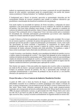 traduzir no esgotamento precoce das reservas e/ou tornar a economia de um país dependente
demais do setor petróleo, acarretando perda de competitividade e/ou atrofia dos demais
setores econômicos (“doença holandesa” ou “maldição do petróleo”).

É fundamental para o Brasil, no presente, aproveitar as oportunidades oferecidas por tão
extraordinária dotação de recursos energéticos para estudar as melhores alternativas que
possibilitem a maximização dos benefícios econômicos de sua produção.

Esta tarefa implica na necesidade de repensar, de forma inovadora, a adequação do marco
regulatório e das participações governamentais às novas condições de contorno da indústria
do petróleo. Este texto tenta contribuir nesta direção. A seção 1 apresenta as condições de
contorno da indústria mundial do petróleo. Quais os fatores determinantes da recente escalada
de preços? Eles continuarão ativos a longo prazo? Este é um tema central, pois os montantes
de arrecadação das chamadas participações governamentais (government take) dependem
sempre da evolução esperada dos preços internacionais.

A seção 2 discute as formas de apropriação da renda petrolífera pela sociedade. Por se tratar
de um recurso esgotável, o princípio de justiça inter-geracional deve se constituir no critério
principal que deveria presidir o regime de participações governamentais. Assim, nesta seção
são apresentadas, de forma resumida e esquemática, as experiências de alguns países
produtores de petróleo tanto no que concerne o regime de royalties, quanto com relação à
estruturação de fundos soberanos formados pela renda petrolífera. Na seqüência, a seção 3
busca extrair as principais lições observadas nos diferentes casos observados.

A seção 4 examina o caso brasileiro, situando o novo paradigma da indústria do petróleo vis-à-vis
o regime vigente de arrecadação de royalties94. Este regime está adequado às novas condições de
contorno da indústria de petróleo mencionadas acima? Neste sentido, a partir de uma metodologia
simples de estimativa de arrecadação de royalties, o trabalho examina, num primeiro momento, o
grau de concentração da repartição destes recursos. Um dos aspectos centrais no regime atual diz
respeito à ausência de diretrizes e prioridades para a aplicação de royalties.

Para ilustrar este aspecto, é feita uma análise dos impactos dos royalties sobre os municípios
do estado do Rio de Janeiro - principal estado beneficiário devido à importância da Bacia de
Campos na produção nacional do petróleo. Por fim, é apresentada uma simulação que
contempla simultaneamente o crescimento da produção na área do pré-sal e o um desenho
alternativo de repartição de royalties.


Preços Elevados e o Novo Contexto da Indústria Mundial do Petróleo

A partir de 2003, com o início da Guerra do Iraque, e, sobretudo, pela percepção das
dificuldades crescentes de se estabilizar as tensões geopolíticas com relação à situação do
país, os preços transpuseram o teto da banda de preços da OPEP e assim se mantiveram até os
dias atuais. Desse modo, diferentes patamares de preços foram sendo progressivamente
registrados até a transposição da barreira emblemática dos US$ 100 por barril em fevereiro de
2008. Os preços continuaram a crescer, se aproximando dos US$ 150 por barril, com o pico
de US$ 145,31 por barril em julho de 2008, como mostra o gráfico 1. É possível notar que,
após sucessivas altas, os preços recuaram acentuadamente na segunda metade do mesmo mês.

94
 Este estudo terá prioritariamente como foco os royalties arrecadados, apesar deles não se constituírem na única
modalidade de participação governamental incidente sobre a indústria do petróleo.

Estudos sobre o Pré-sal – Experiências Internacionais de Organização do Setor de Petróleo, Taxação no Brasil e no Mundo,   62
Perspectivas de Receitas Públicas da Exploração do Pré-sal e o Financiamento da Infra-estrutura
 
