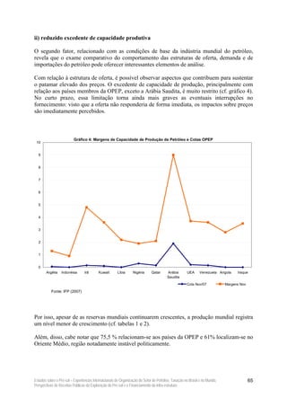 ii) reduzido excedente de capacidade produtiva

O segundo fator, relacionado com as condições de base da indústria mundial do petróleo,
revela que o exame comparativo do comportamento das estruturas de oferta, demanda e de
importações do petróleo pode oferecer interessantes elementos de análise.

Com relação à estrutura de oferta, é possível observar aspectos que contribuem para sustentar
o patamar elevado dos preços. O excedente de capacidade de produção, principalmente com
relação aos países membros da OPEP, exceto a Arábia Saudita, é muito restrito (cf. gráfico 4).
No curto prazo, essa limitação torna ainda mais graves as eventuais interrupções no
fornecimento: visto que a oferta não responderia de forma imediata, os impactos sobre preços
são imediatamente percebidos.



                          Gráfico 4: Margens de Capacidade de Produção de Petróleo e Cotas OPEP
 10


  9


  8


  7


  6


  5


  4


  3


  2


  1


  0
       Argélia   Indonésia       Irã      Kuwait      Líbia      Nigéria     Qatar     Arábia       UEA     Venezuela Angola     Iraque
                                                                                       Saudita
                                                                                                    Cota Nov/07            Margens Nov

           Fonte: IFP (2007)




Por isso, apesar de as reservas mundiais continuarem crescentes, a produção mundial registra
um nível menor de crescimento (cf. tabelas 1 e 2).

Além, disso, cabe notar que 75,5 % relacionam-se aos países da OPEP e 61% localizam-se no
Oriente Médio, região notadamente instável politicamente.




Estudos sobre o Pré-sal – Experiências Internacionais de Organização do Setor de Petróleo, Taxação no Brasil e no Mundo,                 65
Perspectivas de Receitas Públicas da Exploração do Pré-sal e o Financiamento da Infra-estrutura
 