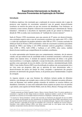 Experiências Internacionais na Gestão de
                 Recursos Provenientes da Exploração do Petróleo1

Introdução

Evidências empíricas vêm mostrando que a exploração de recursos naturais não é capaz de
promover uma trajetória de crescimento sustentável nem de garantir desenvolvimento
econômico na maioria dos países em que tais recursos são abundantes. Esse fenômeno, ao
contrariar o censo comum, desperta o interesse dos economistas que o denominam de “doença
holandesa”, referindo-se à descoberta de importante jazida de gás natural na Holanda na
década de 1960; ou ainda, mais recentemente, de “maldição dos recursos naturais”2.

Sachs & Warner (1995) encontraram, para uma amostra de 97 países em desenvolvimento,
uma correlação negativa entre a taxa de crescimento econômico per capita entre 1971 e 1989
e a razão das exportações de produtos primários sobre PIB em 1970. A mesma conclusão foi
obtida por Sachs & Warner (1997) controlando o efeito do crescimento econômico precedente
(década de 1960) e por Gallup et alli (1999) incluindo variáveis geográficas e climáticas.
Auty (1990 e 1993), Gelb (1988) e Gylfason et alli (1999), entre outros, também
desenvolveram modelos que compartilharam de resultados semelhantes.

As razões apresentadas pela literatura para esse comportamento, entretanto, são de natureza
variada, sem que nenhum teste de causalidade tenha se mostrado consistente o suficiente para
indicar uma resposta única. A inclusão de aspectos institucionais dá ênfase à má gestão
macroeconômica e à corrupção, ampliando o escopo da discussão, anteriormente centrada em
questões como apreciação da taxa de câmbio, nível dos salários e desindustrialização (Gelb,
2002). Como lembra Pereira (2007) essa diversificação de análises não necessariamente deve
ser vista como um progresso, dado que se aproxima de teses deterministas sobre o
desenvolvimento dos países em função do clima, ensejando o oportunismo das gerações
presentes em detrimento das gerações futuras, ou de posturas pouco fundamentadas a respeito
da corrupção.

As riquezas naturais a que essa literatura faz referência incluem jazidas de diferentes
minérios, com destaque, por exemplo, para o cobre no Chile e diamantes nos países africanos,
como em Botsuana, mas também grandes extensões de território ou recursos hídricos em
abundância. Entretanto, os casos mais enfatizados dizem respeito aos países ricos em petróleo
e gás natural, como aqueles do Oriente Médio, norte da África, Rússia e Noruega entre outros.

1
 Trabalho preparado por Rafael Fagundes Cagnin e Marcos Antonio Macedo Cintra. Os autores agradecem os
comentários e sugestões de Júlio Sérgio Gomes de Almeida. Agradecem também o auxílio de Vitor Andrioli,
mestrando em economia na Universidade Federal do Paraná na compilação e elaboração dos dados.
2
  O conceito de “doença holandesa” costuma estar associado aos fenômenos de apreciação da taxa de câmbio
real e de redução da participação do setor manufatureiro no Produto Interno Bruto (PIB), especialmente no que
diz respeito aos setores de bens comercializáveis, ou seja, da desindustrialização. Aspectos como corrupção, rent
seeking, educação e capacidade de inovação são abordados sob o conceito de “maldição dos recursos naturais”.
Entretanto, como enfatiza Gylfason (2001), este último conceito pode ser visto apenas como uma forma
ampliada, incorporando sintomas adicionais à doença holandesa.

Estudos sobre o Pré-sal – Experiências Internacionais de Organização do Setor de Petróleo, Taxação no Brasil e no Mundo,   3
Perspectivas de Receitas Públicas da Exploração do Pré-sal e o Financiamento da Infra-estrutura
 