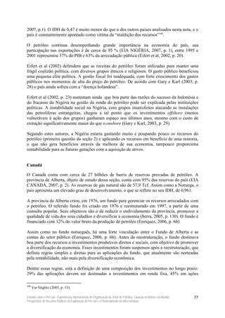 2007, p.1). O IDH de 0,47 é muito menor do que o dos outros países analisados nesta nota, e o
país é constantemente apontado como vítima da “maldição dos recursos”100.

O petróleo continua desempenhando grande importância na economia do país, sua
participação nas exportações é de cerca de 95 % (EIA NIGÉRIA, 2007, p. 1), entre 1995 e
2001 representou 37% do PIB e 63% da arrecadação pública (Eifert et al, 2002, p. 20).

Eifert et al (2002) defendem que as receitas do petróleo foram utilizadas para manter uma
frágil coalizão política, com diversos grupos étnicos e religiosos. O gasto público beneficiou
uma pequena elite política. A gestão fiscal foi inadequada, com forte crescimento dos gastos
públicos nos momentos de alta do preço do petróleo. De acordo com Gary e Karl (2003, p.
28) o país ainda sofreu com a “doença holandesa”.

Eifert et al (2002, p. 23) sustentam ainda que boa parte das razões do sucesso da Indonésia e
do fracasso da Nigéria na gestão da renda do petróleo pode ser explicada pelas instituições
políticas. A instabilidade social na Nigéria, com grupos insatisfeitos atacando as instalações
das petrolíferas estrangeiras, chegou a tal ponto que os investimentos offshore (menos
vulneráveis à ação dos grupos) ganharam espaço nos últimos anos, mesmo com o custo de
extração significativamente maior do que o onshore (Gary e Karl, 2003, p. 29).

Segundo estes autores, a Nigéria estaria gastando muito e poupando pouco os recursos do
petróleo (primeira questão da seção 2) e aplicando os recursos em benefício de uma minoria,
o que não gera benefícios através da melhora de sua economia, tampouco proporciona
rentabilidade para as futuras gerações com a aquisição de ativos.


Canadá

O Canadá conta com cerca de 27 bilhões de barris de reservas provadas de petróleo. A
província de Alberta, objeto de estudo dessa seção, conta com 95% das reservas do país (EIA
CANADÁ, 2007, p. 2). As reservas de gás natural são de 57,9 Tcf. Assim como a Noruega, o
país apresenta um elevado grau de desenvolvimento, o que se reflete no seu IDH, de 0,961.

A província de Alberta criou, em 1976, um fundo para gerenciar os recursos arrecadados com
o petróleo. O referido fundo foi criado em 1976 e reestruturado em 1997, a partir de uma
consulta popular. Seus objetivos são o de reduzir o endividamento da província, promover a
qualidade de vida dos seus cidadãos e diversificar a economia (Serra, 2005, p. 130). O fundo é
financiado com 12% do valor bruto da produção de petróleo (Enriquez, 2006, p. 66).

Assim como no fundo norueguês, há uma forte vinculação entre o Fundo de Alberta e as
contas do setor público (Enriquez, 2006, p. 66). Antes da reestruturação, o fundo destinava
boa parte dos recursos a investimentos produtivos diretos e sociais, com objetivo de promover
a diversificação da economia. Esses investimentos foram suspensos após a reestruturação, que
definiu regras simples e diretas para as aplicações do fundo, que atualmente são norteadas
pela rentabilidade, não mais pela diversificação econômica.

Dentre essas regras, está a definição de uma composição dos investimentos no longo prazo:
29% das aplicações devem ser destinadas a investimentos em renda fixa, 45% em ações

100
      Ver Stiglitz (2005, p. 13).

Estudos sobre o Pré-sal – Experiências Internacionais de Organização do Setor de Petróleo, Taxação no Brasil e no Mundo,   77
Perspectivas de Receitas Públicas da Exploração do Pré-sal e o Financiamento da Infra-estrutura
 