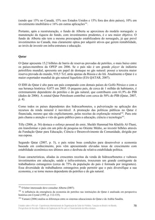 (sendo que 15% no Canadá, 15% nos Estados Unidos e 15% fora dos dois países), 10% em
investimento imobiliário e 16% em outras aplicações101.

Portanto, após a reestruturação, o fundo de Alberta se aproximou do modelo norueguês: a
manutenção da riqueza do fundo, com investimentos prudentes, é o seu maior objetivo. O
fundo de Alberta não tem a mesma preocupação estabilizadora do norueguês, já que prevê
investimentos no Canadá, mas claramente optou por adquirir ativos que gerem rentabilidade,
ao invés de investir em infra-estrutura e educação.


Qatar

O Qatar apresenta 15,2 bilhões de barris de reservas provadas de petróleo, o mais baixo entre
os países-membros da OPEP em 2006. Se o país não é um grande player da indústria
petrolífera mundial, apresenta um papel de destaque no gás natural: possui a terceira maior
reserva provada do mundo, 910,5 Tcf, atrás apenas da Rússia e do Irã. Atualmente o Qatar é o
maior exportador mundial de gás natural liquefeito (EIA QATAR, 2007).

O IDH do Qatar é alto para um país comparado com demais países do Golfo Pérsico e com a
sua herança histórica: 0,875 em 2005. O pequeno país, de cerca de 1 milhão de habitantes, é
extremamente dependente do petróleo e do gás natural, que contribuem com 61,9% do PIB
(dados de 2006). A estatal Qatar Petroleum contribui com cerca de 50% do PIB (Qatar, 2007,
p. 4).

Como todos os países dependentes dos hidrocarbonetos, a pulverização na aplicação dos
recursos da renda mineral é inevitável. A promoção das políticas públicas no Qatar é
financiada, mesmo que não explicitamente, pelas receitas da exploração mineral102. Para este
país chama a atenção o viés do gasto público para a educação, ciência e tecnologia103.

Tilly (2006, p. 56) destaca o esforço pessoal do emir, Sheikh Hammad bin Khalifa Al-Thani,
em transformar o país em um pólo de pesquisa no Oriente Médio, ao investir bilhões através
da Fundação Qatar para Educação, Ciência e Desenvolvimento da Comunidade, dirigida por
sua esposa.

Segundo Qatar (2007, p. 5), o país reúne boas condições para desenvolver a economia
baseada em conhecimento, pois vêm apresentando elevadas taxas de crescimento com
estabilidade econômica nos últimos anos e desfruta de relativa estabilidade política.

Essas características, aliadas às crescentes receitas da venda de hidrocarbonetos e vultosos
investimentos em educação, saúde e infra-estrutura, trouxeram um grande contingente de
trabalhadores estrangeiros (cerca de 75% da população do país é formada por imigrantes).
Essa diversidade de trabalhadores estrangeiros pode permitir que o país diversifique a sua
economia, e se torne menos dependente do petróleo e do gás natural.



101
      O leitor interessado deve consultar Alberta (2007).
102
    A influência da emergência da economia do petróleo nas instituições do Qatar é analisada em perspectiva
histórica em Crystal (1995, p. 112-135).
103
      Yamani (2006) analisa as diferenças entre os sistemas educacionais do Qatar e da Arábia Saudita.

Estudos sobre o Pré-sal – Experiências Internacionais de Organização do Setor de Petróleo, Taxação no Brasil e no Mundo,   78
Perspectivas de Receitas Públicas da Exploração do Pré-sal e o Financiamento da Infra-estrutura
 
