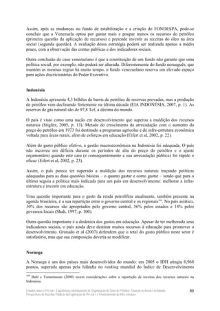 Assim, após as mudanças no fundo de estabilização e a criação do FONDESPA, pode-se
concluir que a Venezuela optou por gastar mais e poupar menos os recursos do petróleo
(primeira questão da aplicação de recursos) e pretende investir as receitas do óleo na área
social (segunda questão). A avaliação dessa estratégia poderá ser realizada apenas a médio
prazo, com a observação das contas públicas e dos indicadores sociais.

Outra conclusão do caso venezuelano é que a constituição de um fundo não garante que uma
política social, por exemplo, não poderá ser alterada. Diferentemente do fundo norueguês, que
mantém as mesmas regras há muito tempo, o fundo venezuelano reserva um elevado espaço
para ações discricionárias do Poder Executivo.


Indonésia

A Indonésia apresenta 4,3 bilhões de barris de petróleo de reservas provadas, mas a produção
de petróleo vem declinando fortemente na última década (EIA INDONÉSIA, 2007, p. 1). As
reservas de gás natural são de 97,8 Tcf, a décima do mundo.

O país é visto como uma nação em desenvolvimento que superou a maldição dos recursos
naturais (Stiglitz, 2005, p. 13). Metade do crescimento da arrecadação com o aumento do
preço do petróleo em 1973 foi destinado a programas agrícolas e de infra-estrutura econômica
voltada para áreas rurais, além de esforços em educação (Eifert et al, 2002, p. 22).

Além do gasto público efetivo, a gestão macroeconômica na Indonésia foi adequada. O país
não incorreu em déficits durante os períodos de alta do preço do petróleo e o ajuste
orçamentário quando este caiu (e consequentemente a sua arrecadação pública) foi rápido e
eficaz (Eifert et al, 2002, p. 23).

Assim, o país parece ter superado a maldição dos recursos naturais traçando políticas
adequadas para as duas questões básicas – o quanto gastar e como gastar – sendo que para o
último seguiu a política mais indicada para um país em desenvolvimento: melhorar a infra-
estrutura e investir em educação.

Uma questão importante para o gasto da renda petrolífera atualmente, também presente na
agenda brasileira, é a sua repartição entre o governo central e os regionais104. No país asiático,
30% dos recursos são apropriados pelo governo central, 56% pelos estados e 14% pelos
governos locais (Shah, 1997, p. 100).

Outra questão importante é a dinâmica dos gastos em educação. Apesar de ter melhorado seus
indicadores sociais, o país ainda deve destinar muitos recursos à educação para promover o
desenvolvimento. Granado et al (2007) defendem que o total do gasto público neste setor é
satisfatório, mas que sua composição deveria se modificar.


Noruega

A Noruega é um dos países mais desenvolvidos do mundo: em 2005 o IDH atingiu 0,968
pontos, superada apenas pela Islândia no ranking mundial do Índice de Desenvolvimento
104
   Bahl e Tumennasan (2000) tecem considerações sobre a repartição de receitas dos recursos naturais na
Indonésia.

Estudos sobre o Pré-sal – Experiências Internacionais de Organização do Setor de Petróleo, Taxação no Brasil e no Mundo,   80
Perspectivas de Receitas Públicas da Exploração do Pré-sal e o Financiamento da Infra-estrutura
 