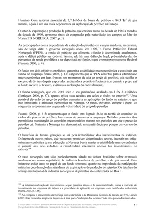 Humano. Com reservas provadas de 7,7 bilhões de barris de petróleo e 84,3 Tcf de gás
natural, o país é um dos mais dependentes da exploração de petróleo na Europa.

O setor de exploração e produção de petróleo, que cresceu muito da década de 1980 a meados
da década de 1990, apresenta sinais de estagnação pela maturidade dos campos do Mar do
Norte (EIA NORUEGA, 2007, p. 3).

As preocupações com a dependência da extração do petróleo em campos maduros, no entanto,
são de longa data: o governo norueguês criou, em 1990, o Fundo Petrolífero Estatal
Norueguês (FPEN). A renda do petróleo que alimenta o fundo é determinada anualmente,
após o déficit público ser coberto. Assim, não há uma definição legal, pré-estabelecida, do
percentual da renda petrolífera a ser depositada no fundo, o que o torna extremamente flexível
(Fasano, 2000, p. 4).

O fundo tem dois objetivos explícitos: garantir a estabilidade macroeconômica e constituir um
fundo de poupança. Serra (2005, p. 133) argumenta que o FPEN contribui para a estabilidade
macroeconômica em duas frentes: nos momentos de alta do preço do petróleo, ele recolhe o
excesso de divisas do país exportador, reduzindo a pressão inflacionária; e quando o preço cai
o fundo socorre o Tesouro, evitando a aceleração do endividamento.

O fundo norueguês, que em 2005 teve o seu patrimônio avaliado em US$ 213 bilhões
(Enriquez, 2006, p. 67), apenas aplica suas receitas em ações e títulos no exterior105. Uma
possível elevação do preço do petróleo aumentaria as aplicações do fundo no exterior, o que
não impactaria a atividade econômica na Noruega. O fundo, portanto, cumpre o papel de
resguardar a economia norueguesa da volatilidade do preço do petróleo.

Fasano (2000, p. 4-5) argumenta que o fundo tem logrado êxito na tarefa de amenizar os
ciclos dos preços do petróleo, bem como de promover a poupança. Medidas prudentes têm
permitido a manutenção de superávits orçamentários mesmo nos períodos em que o preço do
petróleo cai. Portanto, a Noruega tem demonstrado uma preferência por poupar os recursos do
petróleo.

O benefício às futuras gerações se dá pela rentabilidade dos investimentos no exterior.
Diferente de outros países, que procuram promover determinados setores, investir em infra-
estrutura econômica ou em educação, a Noruega busca manter a estabilidade macroeconômica
e garantir aos seus cidadãos a rentabilidade decorrente apenas dos investimentos no
exterior106.

O caso norueguês tem sido particularmente citado no debate brasileiro sobre eventuais
mudanças no marco regulatório da indústria brasileira de petróleo e de gás natural. Este
interesse reside tanto no papel de seu fundo soberano, quanto na importância da participação
estatal na coordenação das atividades de exploração e de produção de petróleo. Os detalhes do
arranjo institucional da indústria norueguesa de petróleo são sintetizados no Box 1.



105
   A internacionalização de investimentos segue preceitos éticos e de sustentabilidade, como a restrição de
investimento em empresas de tabaco e a prioridade de aplicação em empresas com certificados ambientais
(Serra, 2005, p. 135).
106
   Ao comparar o crescimento da Noruega com o da Suécia e da Dinamarca no início da década de 1970, Larsen
(2005) traz elementos empíricos favoráveis à tese que a “maldição dos recursos” não afeta países desenvolvidos.

Estudos sobre o Pré-sal – Experiências Internacionais de Organização do Setor de Petróleo, Taxação no Brasil e no Mundo,   81
Perspectivas de Receitas Públicas da Exploração do Pré-sal e o Financiamento da Infra-estrutura
 