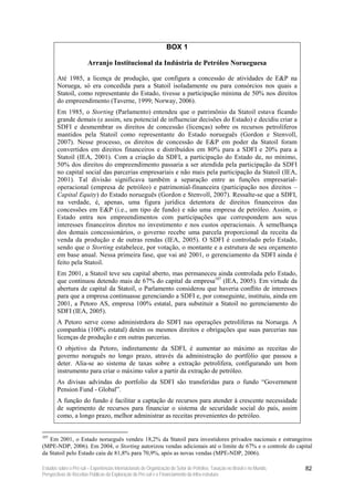 BOX 1

                        Arranjo Institucional da Indústria de Petróleo Norueguesa

        Até 1985, a licença de produção, que configura a concessão de atividades de E&P na
        Noruega, só era concedida para a Statoil isoladamente ou para consórcios nos quais a
        Statoil, como representante do Estado, tivesse a participação mínima de 50% nos direitos
        do empreendimento (Taverne, 1999; Norway, 2006).
        Em 1985, o Storting (Parlamento) entendeu que o patrimônio da Statoil estava ficando
        grande demais (e assim, seu potencial de influenciar decisões do Estado) e decidiu criar a
        SDFI e desmembrar os direitos de concessão (licenças) sobre os recursos petrolíferos
        mantidos pela Statoil como representante do Estado norueguês (Gordon e Stenvoll,
        2007). Nesse processo, os direitos de concessão de E&P em poder da Statoil foram
        convertidos em direitos financeiros e distribuídos em 80% para a SDFI e 20% para a
        Statoil (IEA, 2001). Com a criação da SDFI, a participação do Estado de, no mínimo,
        50% dos direitos do empreendimento passaria a ser atendida pela participação da SDFI
        no capital social das parcerias empresariais e não mais pela participação da Statoil (IEA,
        2001). Tal divisão significava também a separação entre as funções empresarial-
        operacional (empresa de petróleo) e patrimonial-financeira (participação nos direitos –
        Capital Equity) do Estado norueguês (Gordon e Stenvoll, 2007). Ressalte-se que a SDFI,
        na verdade, é, apenas, uma figura jurídica detentora de direitos financeiros das
        concessões em E&P (i.e., um tipo de fundo) e não uma empresa de petróleo. Assim, o
        Estado entra nos empreendimentos com participações que correspondem aos seus
        interesses financeiros diretos no investimento e nos custos operacionais. À semelhança
        dos demais concessionários, o governo recebe uma parcela proporcional da receita da
        venda da produção e de outras rendas (IEA, 2005). O SDFI é controlado pelo Estado,
        sendo que o Storting estabelece, por votação, o montante e a estrutura de seu orçamento
        em base anual. Nessa primeira fase, que vai até 2001, o gerenciamento da SDFI ainda é
        feito pela Statoil.
        Em 2001, a Statoil teve seu capital aberto, mas permaneceu ainda controlada pelo Estado,
        que continuou detendo mais de 67% do capital da empresa107 (IEA, 2005). Em virtude da
        abertura de capital da Statoil, o Parlamento considerou que haveria conflito de interesses
        para que a empresa continuasse gerenciando a SDFI e, por conseguinte, instituiu, ainda em
        2001, a Petoro AS, empresa 100% estatal, para substituir a Statoil no gerenciamento do
        SDFI (IEA, 2005).
        A Petoro serve como administrdora do SDFI nas operações petrolíferas na Noruega. A
        companhia (100% estatal) detém os mesmos direitos e obrigações que suas parcerias nas
        licenças de produção e em outras parcerias.
        O objetivo da Petoro, indiretamente da SDFI, é aumentar ao máximo as receitas do
        governo noruguês no longo prazo, através da administração do portfólio que passou a
        deter. Alia-se ao sistema de taxas sobre a extração petrolífera, configurando um bom
        instrumento para criar o máximo valor a partir da extração de petróleo.
        As divisas advindas do portfolio da SDFI são transferidas para o fundo “Government
        Pension Fund - Global”.
        A função do fundo é facilitar a captação de recursos para atender à crescente necessidade
        de suprimento de recursos para financiar o sistema de securidade social do país, assim
        como, a longo prazo, melhor administrar as receitas provenientes do petróleo.


107
   Em 2001, o Estado norueguês vendeu 18,2% da Statoil para investidores privados nacionais e estrangeiros
(MPE-NDP, 2006). Em 2004, o Storting autorizou vendas adicionais até o limite de 67% e o controle do capital
da Statoil pelo Estado caiu de 81,8% para 70,9%, após as novas vendas (MPE-NDP, 2006).

Estudos sobre o Pré-sal – Experiências Internacionais de Organização do Setor de Petróleo, Taxação no Brasil e no Mundo,   82
Perspectivas de Receitas Públicas da Exploração do Pré-sal e o Financiamento da Infra-estrutura
 