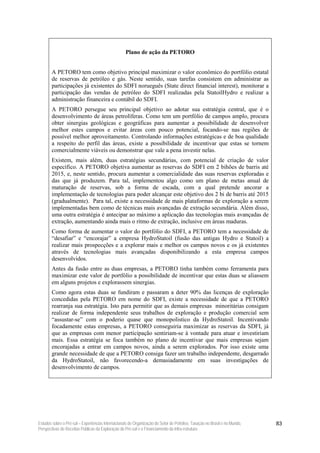 Plano de ação da PETORO


        A PETORO tem como objetivo principal maximizar o valor econômico do portfólio estatal
        de reservas de petróleo e gás. Neste sentido, suas tarefas consistem em administrar as
        participações já existentes do SDFI norueguês (State direct financial interest), monitorar a
        participação das vendas de petróleo do SDFI realizadas pela StatoilHydro e realizar a
        administração financeira e contábil do SDFI.
        A PETORO persegue seu principal objetivo ao adotar sua estratégia central, que é o
        desenvolvimento de áreas petrolíferas. Como tem um portfólio de campos amplo, procura
        obter sinergias geológicas e geográficas para aumentar a possibilidade de desenvolver
        melhor estes campos e evitar áreas com pouco potencial, focando-se nas regiões de
        possível melhor aproveitamento. Controlando informações estratégicas e de boa qualidade
        a respeito do perfil das áreas, existe a possibilidade de incentivar que estas se tornem
        comercialmente viáveis ou demonstrar que vale a pena investir nelas.
        Existem, mais além, duas estratégias secundárias, com potencial de criação de valor
        específico. A PETORO objetiva aumentar as reservas do SDFI em 2 bihões de barris até
        2015, e, neste sentido, procura aumentar a comercialidade das suas reservas exploradas e
        das que já produzem. Para tal, implementou algo como um plano de metas anual de
        maturação de reservas, sob a forma de escada, com a qual pretende ancorar a
        implementação de tecnologias para poder alcançar este objetivo dos 2 bi de barris até 2015
        (gradualmente). Para tal, existe a necessidade de mais plataformas de exploração a serem
        implementadas bem como de técnicas mais avançadas de extração secundária. Além disso,
        uma outra estratégia é antecipar ao máximo a aplicação das tecnologias mais avançadas de
        extração, aumentando ainda mais o ritmo de extração, inclusive em áreas maduras.
        Como forma de aumentar o valor do portfólio do SDFI, a PETORO tem a necessidade de
        “desafiar” e “encorajar” a empresa HydroStatoil (fusão das antigas Hydro e Statoil) a
        realizar mais prospecções e a explorar mais e melhor os campos novos e os já existentes
        através de tecnologias mais avançadas disponibilizando a esta empresa campos
        desenvolvidos.
        Antes da fusão entre as duas empresas, a PETORO tinha também como ferramenta para
        maximizar este valor de portfólio a possibilidade de incentivar que estas duas se aliassem
        em alguns projetos e explorassem sinergias.
        Como agora estas duas se fundiram e passaram a deter 90% das licenças de exploração
        concedidas pela PETORO em nome do SDFI, existe a necessidade de que a PETORO
        rearranja sua estratégia. Isto para permitir que as demais empresas minoritárias consigam
        realizar de forma independente seus trabalhos de exploração e produção comercial sem
        “assustar-se” com o poderio quase que monopolistico da HydroStatoil. Incentivando
        focadamente estas empresas, a PETORO conseguiria maximizar as reservas da SDFI, já
        que as empresas com menor participação sentiriam-se à vontade para atuar e investiriam
        mais. Essa estratégia se foca também no plano de incentivar que mais empresas sejam
        encorajadas a entrar em campos novos, ainda a serem explorados. Por isso existe uma
        grande necessidade de que a PETORO consiga fazer um trabalho independente, desgarrado
        da HydroStatoil, não favorecendo-a demasiadamente em suas investigações de
        desenvolvimento de campos.




Estudos sobre o Pré-sal – Experiências Internacionais de Organização do Setor de Petróleo, Taxação no Brasil e no Mundo,   83
Perspectivas de Receitas Públicas da Exploração do Pré-sal e o Financiamento da Infra-estrutura
 